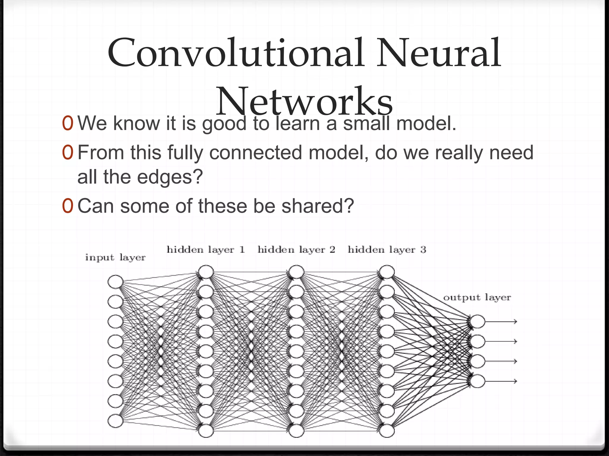 Convolutional Neural
Networks
0 We know it is good to learn a small model.
0 From this fully connected model, do we really need
all the edges?
0 Can some of these be shared?
 
