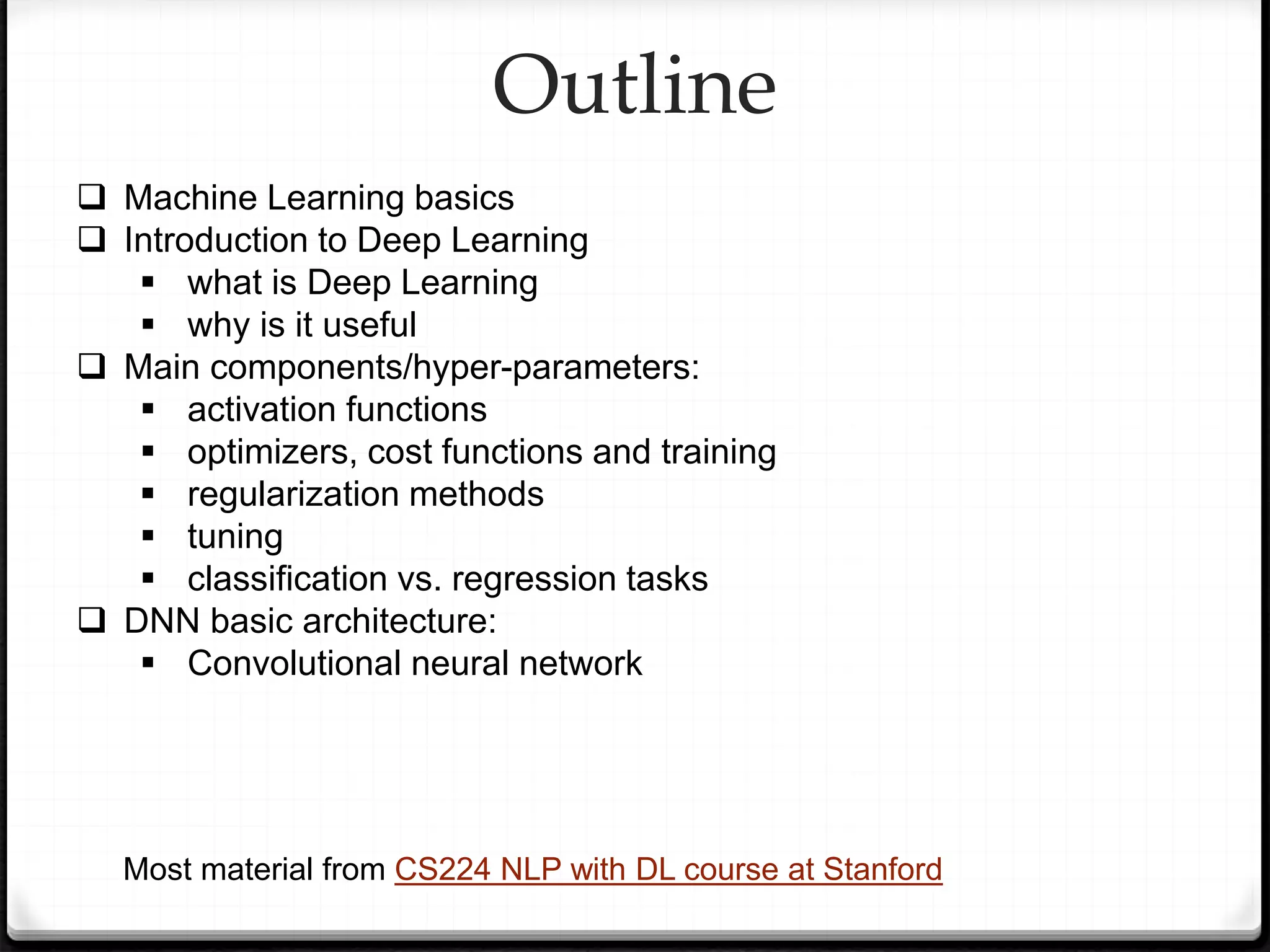 Outline
 Machine Learning basics
 Introduction to Deep Learning
 what is Deep Learning
 why is it useful
 Main components/hyper-parameters:
 activation functions
 optimizers, cost functions and training
 regularization methods
 tuning
 classification vs. regression tasks
 DNN basic architecture:
 Convolutional neural network
Most material from CS224 NLP with DL course at Stanford
 