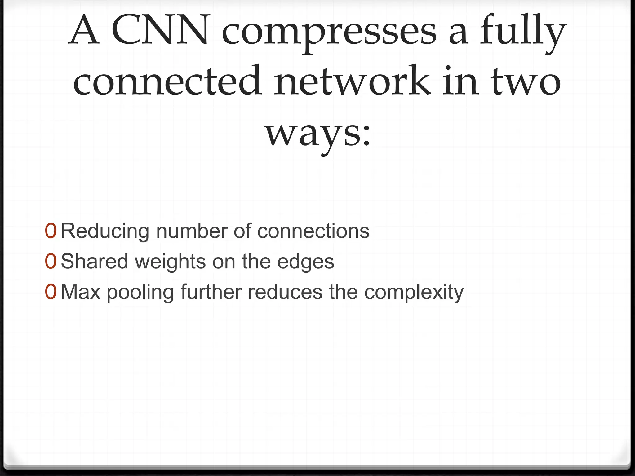 A CNN compresses a fully
connected network in two
ways:
0 Reducing number of connections
0 Shared weights on the edges
0 Max pooling further reduces the complexity
 
