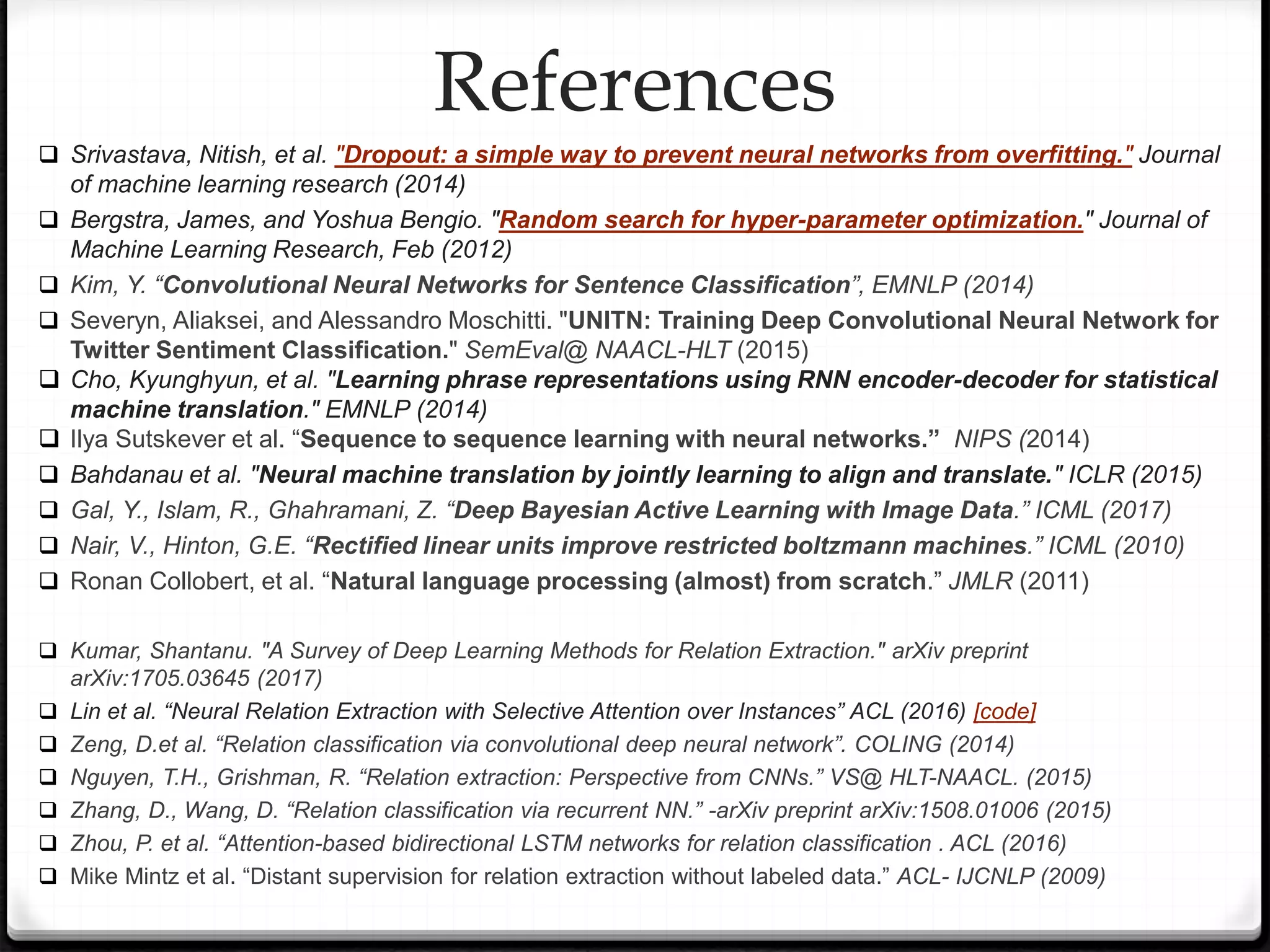  Srivastava, Nitish, et al. "Dropout: a simple way to prevent neural networks from overfitting." Journal
of machine learning research (2014)
 Bergstra, James, and Yoshua Bengio. "Random search for hyper-parameter optimization." Journal of
Machine Learning Research, Feb (2012)
 Kim, Y. “Convolutional Neural Networks for Sentence Classification”, EMNLP (2014)
 Severyn, Aliaksei, and Alessandro Moschitti. "UNITN: Training Deep Convolutional Neural Network for
Twitter Sentiment Classification." SemEval@ NAACL-HLT (2015)
 Cho, Kyunghyun, et al. "Learning phrase representations using RNN encoder-decoder for statistical
machine translation." EMNLP (2014)
 Ilya Sutskever et al. “Sequence to sequence learning with neural networks.” NIPS (2014)
 Bahdanau et al. "Neural machine translation by jointly learning to align and translate." ICLR (2015)
 Gal, Y., Islam, R., Ghahramani, Z. “Deep Bayesian Active Learning with Image Data.” ICML (2017)
 Nair, V., Hinton, G.E. “Rectified linear units improve restricted boltzmann machines.” ICML (2010)
 Ronan Collobert, et al. “Natural language processing (almost) from scratch.” JMLR (2011)
 Kumar, Shantanu. "A Survey of Deep Learning Methods for Relation Extraction." arXiv preprint
arXiv:1705.03645 (2017)
 Lin et al. “Neural Relation Extraction with Selective Attention over Instances” ACL (2016) [code]
 Zeng, D.et al. “Relation classification via convolutional deep neural network”. COLING (2014)
 Nguyen, T.H., Grishman, R. “Relation extraction: Perspective from CNNs.” VS@ HLT-NAACL. (2015)
 Zhang, D., Wang, D. “Relation classification via recurrent NN.” -arXiv preprint arXiv:1508.01006 (2015)
 Zhou, P. et al. “Attention-based bidirectional LSTM networks for relation classification . ACL (2016)
 Mike Mintz et al. “Distant supervision for relation extraction without labeled data.” ACL- IJCNLP (2009)
References
 