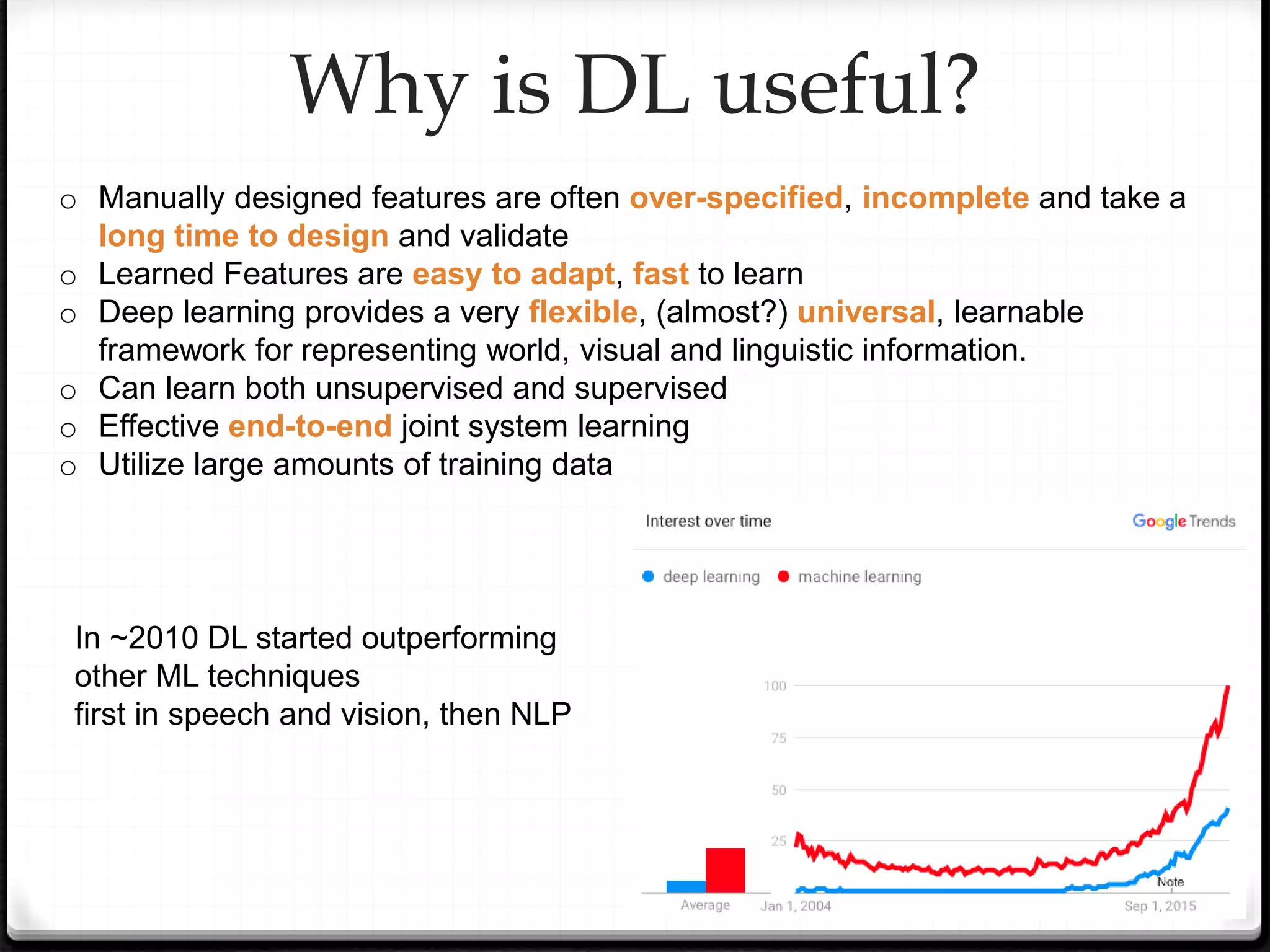 o Manually designed features are often over-specified, incomplete and take a
long time to design and validate
o Learned Features are easy to adapt, fast to learn
o Deep learning provides a very flexible, (almost?) universal, learnable
framework for representing world, visual and linguistic information.
o Can learn both unsupervised and supervised
o Effective end-to-end joint system learning
o Utilize large amounts of training data
Why is DL useful?
In ~2010 DL started outperforming
other ML techniques
first in speech and vision, then NLP
 