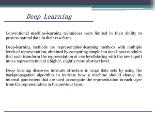 Deep Learning
Conventional machine-learning techniques were limited in their ability to
process natural data in their raw form.
Deep-learning methods are representation-learning methods with multiple
levels of representation, obtained by computing simple but non-linear modules
that each transform the representation at one level(staring with the raw input)
into a representation at a higher, slightly more abstract level.
Deep learning discovers intricate structure in large data sets by using the
backpropagation algorithm to indicate how a machine should change its
internal parameters that are used to compute the representation in each layer
from the representation in the previous layer.
 