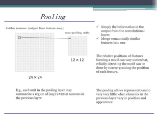 Pooling
E.g., each unit in the pooling layer may
summarize a region of (say) 2×22×2 neurons in
the previous layer.
24 × 24
12 × 12
 Simply the information in the
output from the convolutional
layers
 Merge semantically similar
features into one
The pooling allows representations to
vary very little when elements in the
previous layer vary in position and
appearance.
The relative positions of features
forming a motif can vary somewhat,
reliably detecting the motif can be
done by coarse-graining the position
of each feature.
 