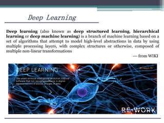 Deep Learning
Deep learning (also known as deep structured learning, hierarchical
learning or deep machine learning) is a branch of machine learning based on a
set of algorithms that attempt to model high-level abstractions in data by using
multiple processing layers, with complex structures or otherwise, composed of
multiple non-linear transformations
--- from WIKI
 