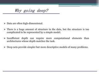 Why going deep?
 Data are often high-dimensional.
 There is a huge amount of structure in the data, but the structure is too
complicated to be represented by a simple model.
 Insufficient depth can require more computational elements than
architectures whose depth matches the task.
 Deep nets provide simpler but more descriptive models of many problems.
 