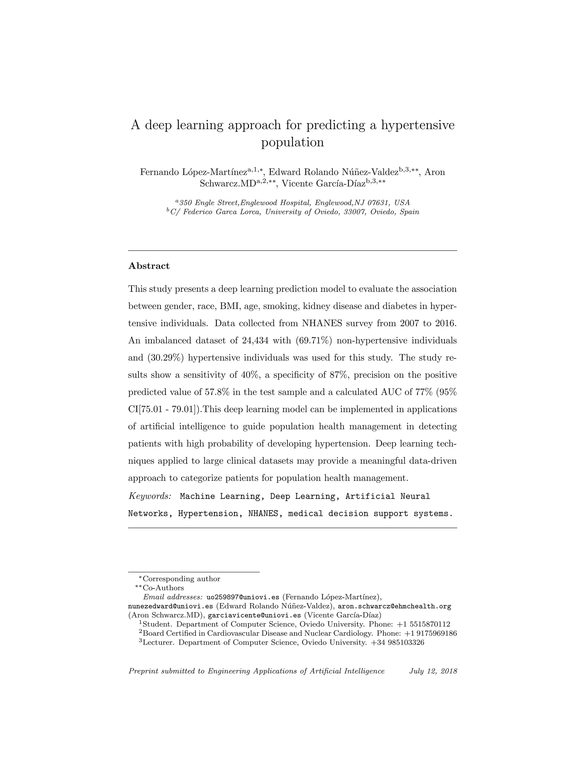 A deep learning approach for predicting a hypertensive
population
Fernando L´opez-Mart´ıneza,1,∗
, Edward Rolando N´u˜nez-Valdezb,3,∗∗
, Aron
Schwarcz.MDa,2,∗∗
, Vicente Garc´ıa-D´ıazb,3,∗∗
a350 Engle Street,Englewood Hospital, Englewood,NJ 07631, USA
bC/ Federico Garca Lorca, University of Oviedo, 33007, Oviedo, Spain
Abstract
This study presents a deep learning prediction model to evaluate the association
between gender, race, BMI, age, smoking, kidney disease and diabetes in hyper-
tensive individuals. Data collected from NHANES survey from 2007 to 2016.
An imbalanced dataset of 24,434 with (69.71%) non-hypertensive individuals
and (30.29%) hypertensive individuals was used for this study. The study re-
sults show a sensitivity of 40%, a speciﬁcity of 87%, precision on the positive
predicted value of 57.8% in the test sample and a calculated AUC of 77% (95%
CI[75.01 - 79.01]).This deep learning model can be implemented in applications
of artiﬁcial intelligence to guide population health management in detecting
patients with high probability of developing hypertension. Deep learning tech-
niques applied to large clinical datasets may provide a meaningful data-driven
approach to categorize patients for population health management.
Keywords: Machine Learning, Deep Learning, Artificial Neural
Networks, Hypertension, NHANES, medical decision support systems.
∗Corresponding author
∗∗Co-Authors
Email addresses: uo259897@uniovi.es (Fernando L´opez-Mart´ınez),
nunezedward@uniovi.es (Edward Rolando N´u˜nez-Valdez), aron.schwarcz@ehmchealth.org
(Aron Schwarcz.MD), garciavicente@uniovi.es (Vicente Garc´ıa-D´ıaz)
1Student. Department of Computer Science, Oviedo University. Phone: +1 5515870112
2Board Certiﬁed in Cardiovascular Disease and Nuclear Cardiology. Phone: +1 9175969186
3Lecturer. Department of Computer Science, Oviedo University. +34 985103326
Preprint submitted to Engineering Applications of Artiﬁcial Intelligence July 12, 2018
 