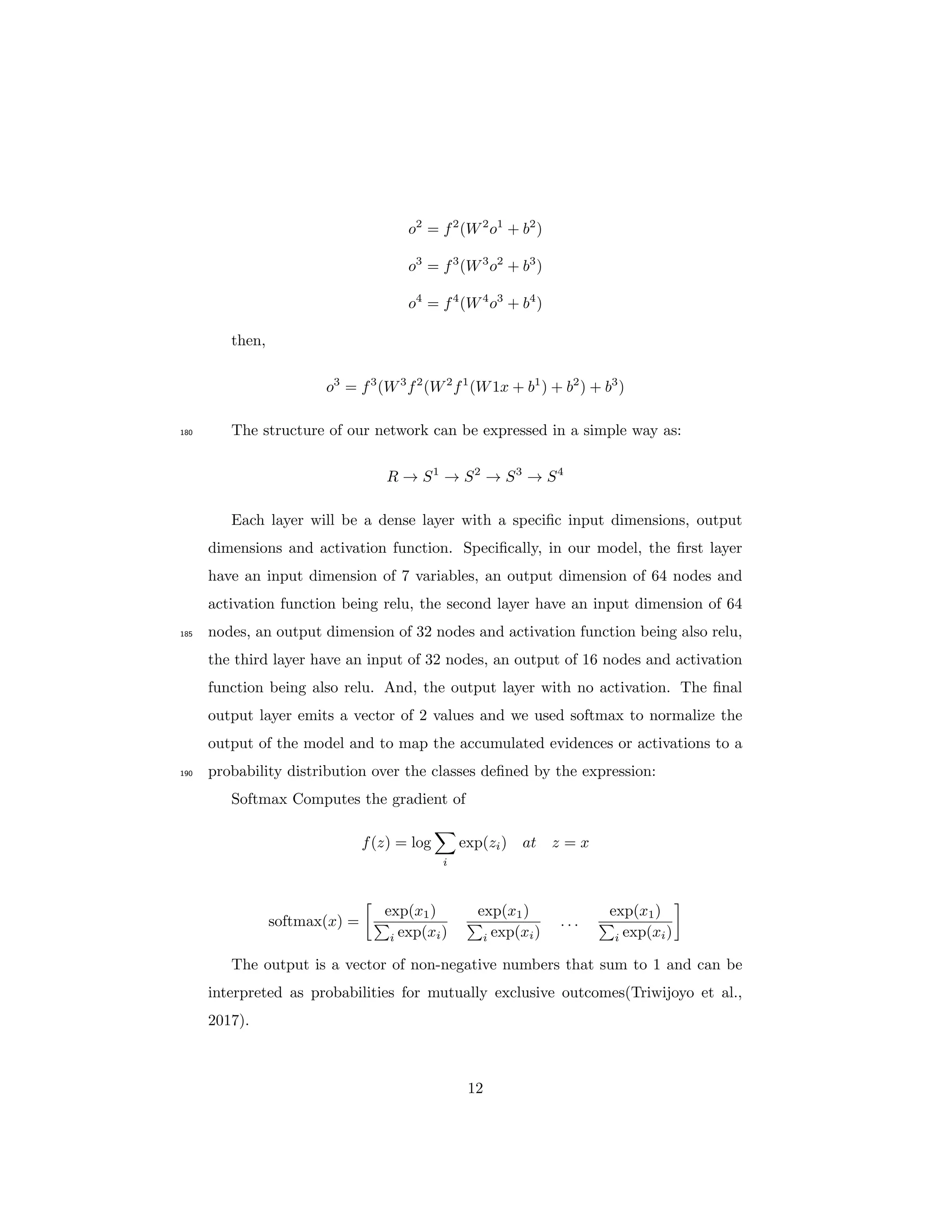 o2
= f2
(W2
o1
+ b2
)
o3
= f3
(W3
o2
+ b3
)
o4
= f4
(W4
o3
+ b4
)
then,
o3
= f3
(W3
f2
(W2
f1
(W1x + b1
) + b2
) + b3
)
The structure of our network can be expressed in a simple way as:180
R → S1
→ S2
→ S3
→ S4
Each layer will be a dense layer with a speciﬁc input dimensions, output
dimensions and activation function. Speciﬁcally, in our model, the ﬁrst layer
have an input dimension of 7 variables, an output dimension of 64 nodes and
activation function being relu, the second layer have an input dimension of 64
nodes, an output dimension of 32 nodes and activation function being also relu,185
the third layer have an input of 32 nodes, an output of 16 nodes and activation
function being also relu. And, the output layer with no activation. The ﬁnal
output layer emits a vector of 2 values and we used softmax to normalize the
output of the model and to map the accumulated evidences or activations to a
probability distribution over the classes deﬁned by the expression:190
Softmax Computes the gradient of
f(z) = log
i
exp(zi) at z = x
softmax(x) =
exp(x1)
i exp(xi)
exp(x1)
i exp(xi)
. . .
exp(x1)
i exp(xi)
The output is a vector of non-negative numbers that sum to 1 and can be
interpreted as probabilities for mutually exclusive outcomes(Triwijoyo et al.,
2017).
12
 