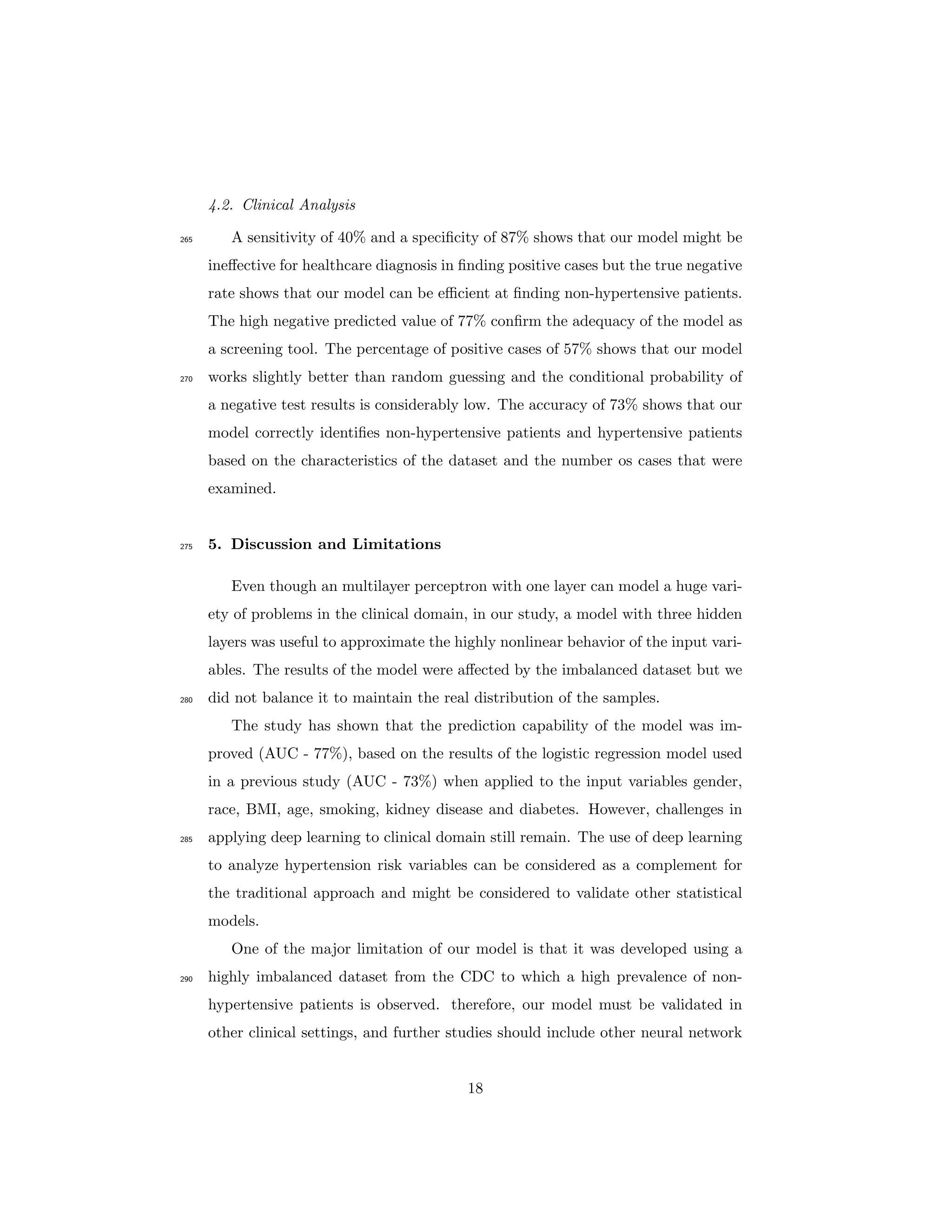 4.2. Clinical Analysis
A sensitivity of 40% and a speciﬁcity of 87% shows that our model might be265
ineﬀective for healthcare diagnosis in ﬁnding positive cases but the true negative
rate shows that our model can be eﬃcient at ﬁnding non-hypertensive patients.
The high negative predicted value of 77% conﬁrm the adequacy of the model as
a screening tool. The percentage of positive cases of 57% shows that our model
works slightly better than random guessing and the conditional probability of270
a negative test results is considerably low. The accuracy of 73% shows that our
model correctly identiﬁes non-hypertensive patients and hypertensive patients
based on the characteristics of the dataset and the number os cases that were
examined.
5. Discussion and Limitations275
Even though an multilayer perceptron with one layer can model a huge vari-
ety of problems in the clinical domain, in our study, a model with three hidden
layers was useful to approximate the highly nonlinear behavior of the input vari-
ables. The results of the model were aﬀected by the imbalanced dataset but we
did not balance it to maintain the real distribution of the samples.280
The study has shown that the prediction capability of the model was im-
proved (AUC - 77%), based on the results of the logistic regression model used
in a previous study (AUC - 73%) when applied to the input variables gender,
race, BMI, age, smoking, kidney disease and diabetes. However, challenges in
applying deep learning to clinical domain still remain. The use of deep learning285
to analyze hypertension risk variables can be considered as a complement for
the traditional approach and might be considered to validate other statistical
models.
One of the major limitation of our model is that it was developed using a
highly imbalanced dataset from the CDC to which a high prevalence of non-290
hypertensive patients is observed. therefore, our model must be validated in
other clinical settings, and further studies should include other neural network
18
 