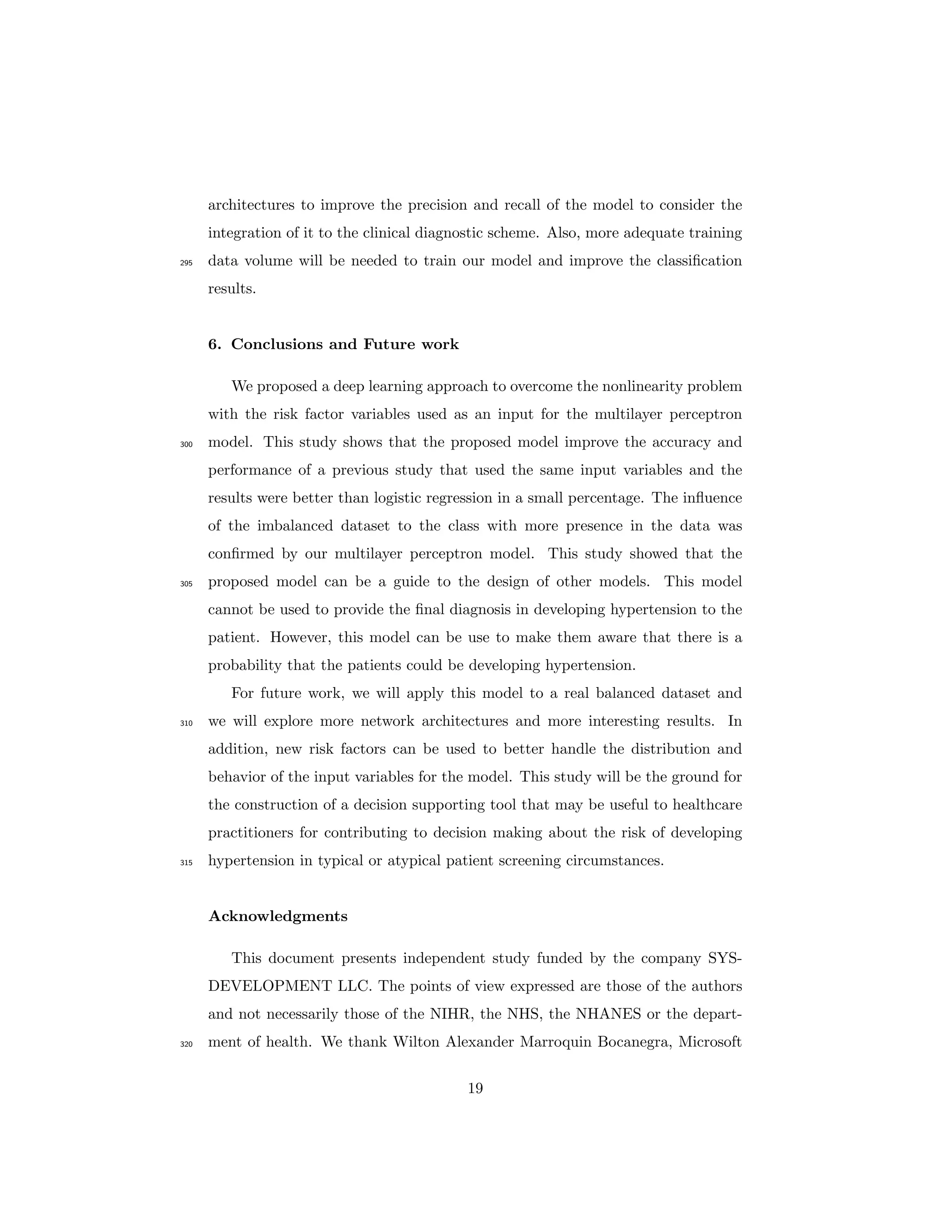 architectures to improve the precision and recall of the model to consider the
integration of it to the clinical diagnostic scheme. Also, more adequate training
data volume will be needed to train our model and improve the classiﬁcation295
results.
6. Conclusions and Future work
We proposed a deep learning approach to overcome the nonlinearity problem
with the risk factor variables used as an input for the multilayer perceptron
model. This study shows that the proposed model improve the accuracy and300
performance of a previous study that used the same input variables and the
results were better than logistic regression in a small percentage. The inﬂuence
of the imbalanced dataset to the class with more presence in the data was
conﬁrmed by our multilayer perceptron model. This study showed that the
proposed model can be a guide to the design of other models. This model305
cannot be used to provide the ﬁnal diagnosis in developing hypertension to the
patient. However, this model can be use to make them aware that there is a
probability that the patients could be developing hypertension.
For future work, we will apply this model to a real balanced dataset and
we will explore more network architectures and more interesting results. In310
addition, new risk factors can be used to better handle the distribution and
behavior of the input variables for the model. This study will be the ground for
the construction of a decision supporting tool that may be useful to healthcare
practitioners for contributing to decision making about the risk of developing
hypertension in typical or atypical patient screening circumstances.315
Acknowledgments
This document presents independent study funded by the company SYS-
DEVELOPMENT LLC. The points of view expressed are those of the authors
and not necessarily those of the NIHR, the NHS, the NHANES or the depart-
ment of health. We thank Wilton Alexander Marroquin Bocanegra, Microsoft320
19
 