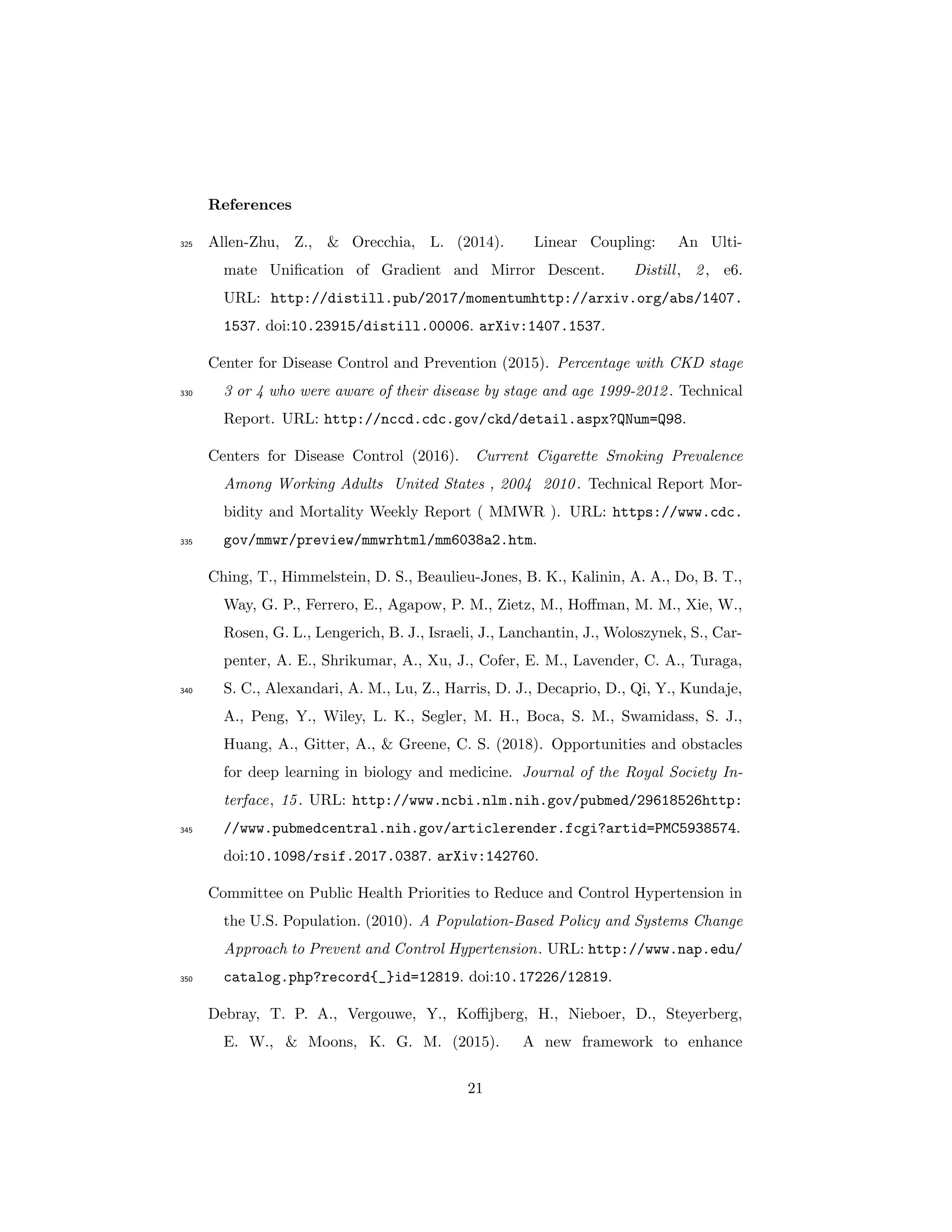 References
Allen-Zhu, Z., & Orecchia, L. (2014). Linear Coupling: An Ulti-325
mate Uniﬁcation of Gradient and Mirror Descent. Distill, 2, e6.
URL: http://distill.pub/2017/momentumhttp://arxiv.org/abs/1407.
1537. doi:10.23915/distill.00006. arXiv:1407.1537.
Center for Disease Control and Prevention (2015). Percentage with CKD stage
3 or 4 who were aware of their disease by stage and age 1999-2012. Technical330
Report. URL: http://nccd.cdc.gov/ckd/detail.aspx?QNum=Q98.
Centers for Disease Control (2016). Current Cigarette Smoking Prevalence
Among Working Adults United States , 2004 2010. Technical Report Mor-
bidity and Mortality Weekly Report ( MMWR ). URL: https://www.cdc.
gov/mmwr/preview/mmwrhtml/mm6038a2.htm.335
Ching, T., Himmelstein, D. S., Beaulieu-Jones, B. K., Kalinin, A. A., Do, B. T.,
Way, G. P., Ferrero, E., Agapow, P. M., Zietz, M., Hoﬀman, M. M., Xie, W.,
Rosen, G. L., Lengerich, B. J., Israeli, J., Lanchantin, J., Woloszynek, S., Car-
penter, A. E., Shrikumar, A., Xu, J., Cofer, E. M., Lavender, C. A., Turaga,
S. C., Alexandari, A. M., Lu, Z., Harris, D. J., Decaprio, D., Qi, Y., Kundaje,340
A., Peng, Y., Wiley, L. K., Segler, M. H., Boca, S. M., Swamidass, S. J.,
Huang, A., Gitter, A., & Greene, C. S. (2018). Opportunities and obstacles
for deep learning in biology and medicine. Journal of the Royal Society In-
terface, 15. URL: http://www.ncbi.nlm.nih.gov/pubmed/29618526http:
//www.pubmedcentral.nih.gov/articlerender.fcgi?artid=PMC5938574.345
doi:10.1098/rsif.2017.0387. arXiv:142760.
Committee on Public Health Priorities to Reduce and Control Hypertension in
the U.S. Population. (2010). A Population-Based Policy and Systems Change
Approach to Prevent and Control Hypertension. URL: http://www.nap.edu/
catalog.php?record{_}id=12819. doi:10.17226/12819.350
Debray, T. P. A., Vergouwe, Y., Koﬃjberg, H., Nieboer, D., Steyerberg,
E. W., & Moons, K. G. M. (2015). A new framework to enhance
21
 