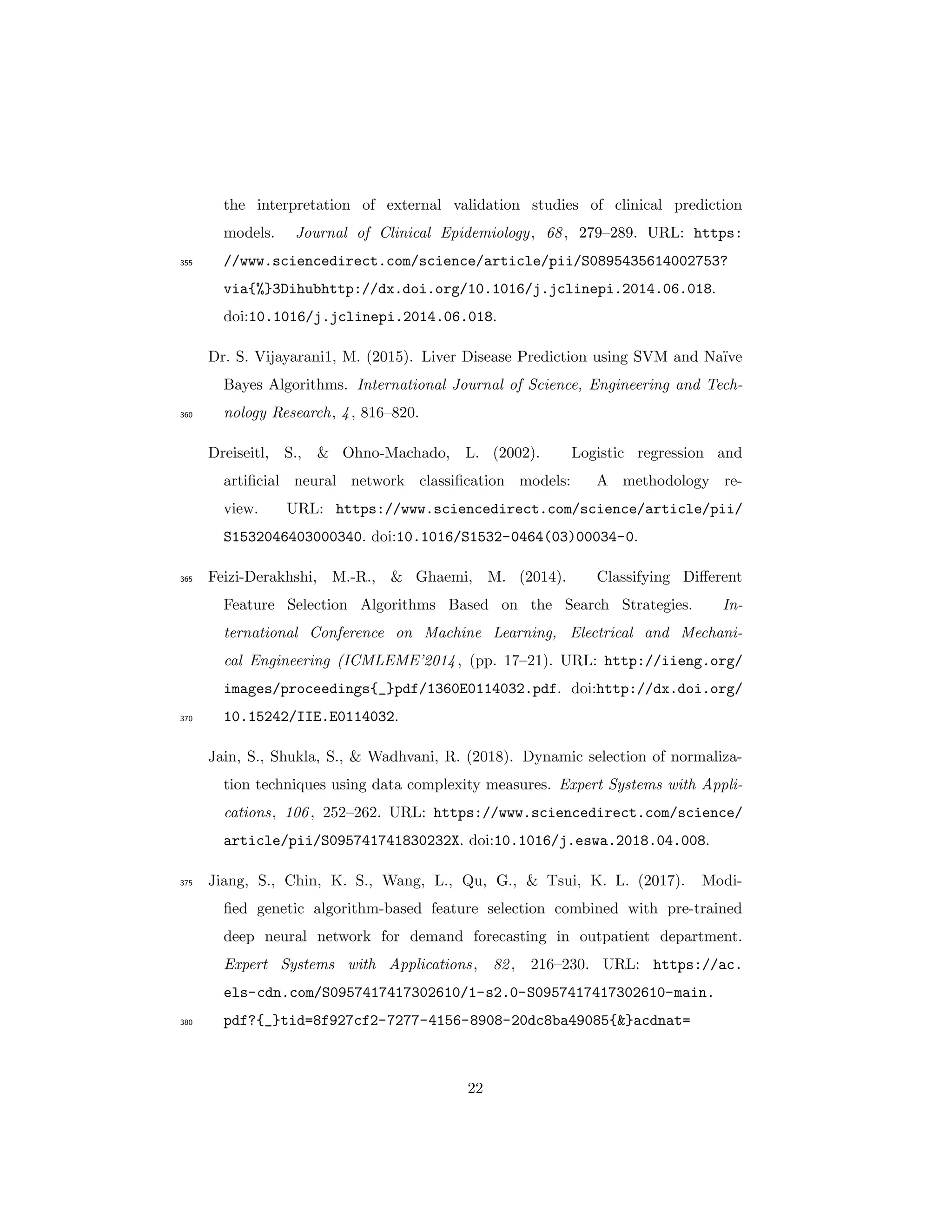 the interpretation of external validation studies of clinical prediction
models. Journal of Clinical Epidemiology, 68, 279–289. URL: https:
//www.sciencedirect.com/science/article/pii/S0895435614002753?355
via{%}3Dihubhttp://dx.doi.org/10.1016/j.jclinepi.2014.06.018.
doi:10.1016/j.jclinepi.2014.06.018.
Dr. S. Vijayarani1, M. (2015). Liver Disease Prediction using SVM and Na¨ıve
Bayes Algorithms. International Journal of Science, Engineering and Tech-
nology Research, 4, 816–820.360
Dreiseitl, S., & Ohno-Machado, L. (2002). Logistic regression and
artiﬁcial neural network classiﬁcation models: A methodology re-
view. URL: https://www.sciencedirect.com/science/article/pii/
S1532046403000340. doi:10.1016/S1532-0464(03)00034-0.
Feizi-Derakhshi, M.-R., & Ghaemi, M. (2014). Classifying Diﬀerent365
Feature Selection Algorithms Based on the Search Strategies. In-
ternational Conference on Machine Learning, Electrical and Mechani-
cal Engineering (ICMLEME’2014, (pp. 17–21). URL: http://iieng.org/
images/proceedings{_}pdf/1360E0114032.pdf. doi:http://dx.doi.org/
10.15242/IIE.E0114032.370
Jain, S., Shukla, S., & Wadhvani, R. (2018). Dynamic selection of normaliza-
tion techniques using data complexity measures. Expert Systems with Appli-
cations, 106, 252–262. URL: https://www.sciencedirect.com/science/
article/pii/S095741741830232X. doi:10.1016/j.eswa.2018.04.008.
Jiang, S., Chin, K. S., Wang, L., Qu, G., & Tsui, K. L. (2017). Modi-375
ﬁed genetic algorithm-based feature selection combined with pre-trained
deep neural network for demand forecasting in outpatient department.
Expert Systems with Applications, 82, 216–230. URL: https://ac.
els-cdn.com/S0957417417302610/1-s2.0-S0957417417302610-main.
pdf?{_}tid=8f927cf2-7277-4156-8908-20dc8ba49085{&}acdnat=380
22
 