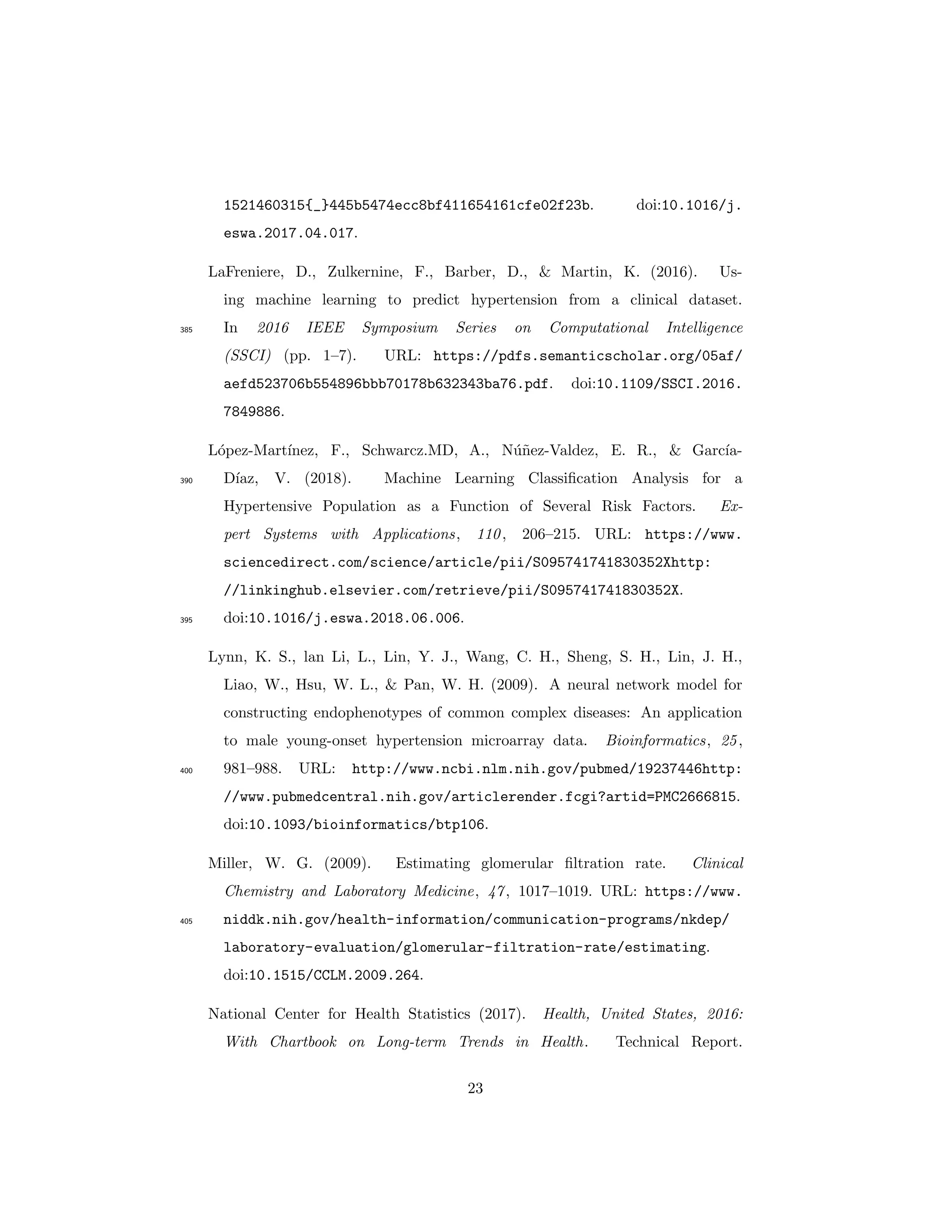 1521460315{_}445b5474ecc8bf411654161cfe02f23b. doi:10.1016/j.
eswa.2017.04.017.
LaFreniere, D., Zulkernine, F., Barber, D., & Martin, K. (2016). Us-
ing machine learning to predict hypertension from a clinical dataset.
In 2016 IEEE Symposium Series on Computational Intelligence385
(SSCI) (pp. 1–7). URL: https://pdfs.semanticscholar.org/05af/
aefd523706b554896bbb70178b632343ba76.pdf. doi:10.1109/SSCI.2016.
7849886.
L´opez-Mart´ınez, F., Schwarcz.MD, A., N´u˜nez-Valdez, E. R., & Garc´ıa-
D´ıaz, V. (2018). Machine Learning Classiﬁcation Analysis for a390
Hypertensive Population as a Function of Several Risk Factors. Ex-
pert Systems with Applications, 110, 206–215. URL: https://www.
sciencedirect.com/science/article/pii/S095741741830352Xhttp:
//linkinghub.elsevier.com/retrieve/pii/S095741741830352X.
doi:10.1016/j.eswa.2018.06.006.395
Lynn, K. S., lan Li, L., Lin, Y. J., Wang, C. H., Sheng, S. H., Lin, J. H.,
Liao, W., Hsu, W. L., & Pan, W. H. (2009). A neural network model for
constructing endophenotypes of common complex diseases: An application
to male young-onset hypertension microarray data. Bioinformatics, 25,
981–988. URL: http://www.ncbi.nlm.nih.gov/pubmed/19237446http:400
//www.pubmedcentral.nih.gov/articlerender.fcgi?artid=PMC2666815.
doi:10.1093/bioinformatics/btp106.
Miller, W. G. (2009). Estimating glomerular ﬁltration rate. Clinical
Chemistry and Laboratory Medicine, 47, 1017–1019. URL: https://www.
niddk.nih.gov/health-information/communication-programs/nkdep/405
laboratory-evaluation/glomerular-filtration-rate/estimating.
doi:10.1515/CCLM.2009.264.
National Center for Health Statistics (2017). Health, United States, 2016:
With Chartbook on Long-term Trends in Health. Technical Report.
23
 