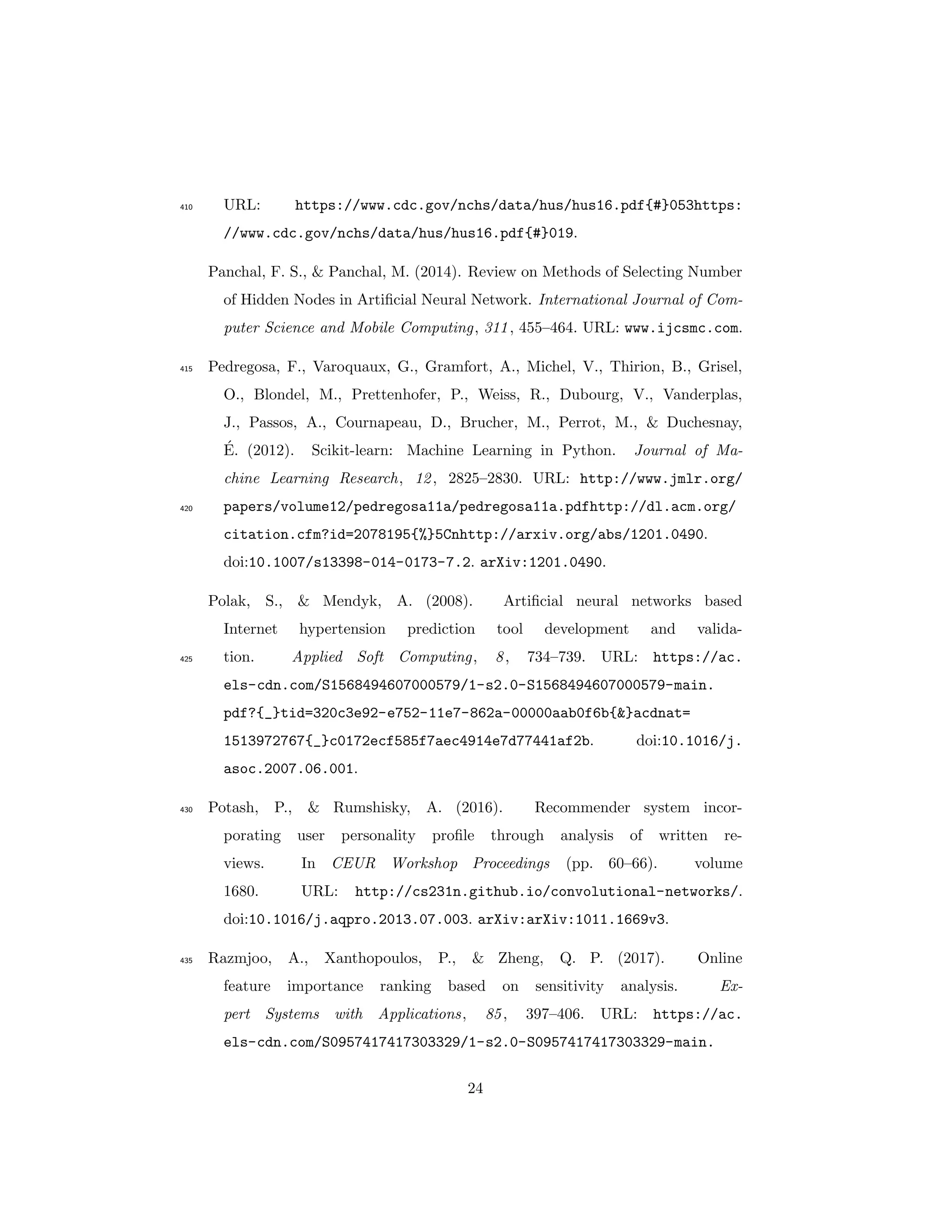 URL: https://www.cdc.gov/nchs/data/hus/hus16.pdf{#}053https:410
//www.cdc.gov/nchs/data/hus/hus16.pdf{#}019.
Panchal, F. S., & Panchal, M. (2014). Review on Methods of Selecting Number
of Hidden Nodes in Artiﬁcial Neural Network. International Journal of Com-
puter Science and Mobile Computing, 311, 455–464. URL: www.ijcsmc.com.
Pedregosa, F., Varoquaux, G., Gramfort, A., Michel, V., Thirion, B., Grisel,415
O., Blondel, M., Prettenhofer, P., Weiss, R., Dubourg, V., Vanderplas,
J., Passos, A., Cournapeau, D., Brucher, M., Perrot, M., & Duchesnay,
´E. (2012). Scikit-learn: Machine Learning in Python. Journal of Ma-
chine Learning Research, 12, 2825–2830. URL: http://www.jmlr.org/
papers/volume12/pedregosa11a/pedregosa11a.pdfhttp://dl.acm.org/420
citation.cfm?id=2078195{%}5Cnhttp://arxiv.org/abs/1201.0490.
doi:10.1007/s13398-014-0173-7.2. arXiv:1201.0490.
Polak, S., & Mendyk, A. (2008). Artiﬁcial neural networks based
Internet hypertension prediction tool development and valida-
tion. Applied Soft Computing, 8, 734–739. URL: https://ac.425
els-cdn.com/S1568494607000579/1-s2.0-S1568494607000579-main.
pdf?{_}tid=320c3e92-e752-11e7-862a-00000aab0f6b{&}acdnat=
1513972767{_}c0172ecf585f7aec4914e7d77441af2b. doi:10.1016/j.
asoc.2007.06.001.
Potash, P., & Rumshisky, A. (2016). Recommender system incor-430
porating user personality proﬁle through analysis of written re-
views. In CEUR Workshop Proceedings (pp. 60–66). volume
1680. URL: http://cs231n.github.io/convolutional-networks/.
doi:10.1016/j.aqpro.2013.07.003. arXiv:arXiv:1011.1669v3.
Razmjoo, A., Xanthopoulos, P., & Zheng, Q. P. (2017). Online435
feature importance ranking based on sensitivity analysis. Ex-
pert Systems with Applications, 85, 397–406. URL: https://ac.
els-cdn.com/S0957417417303329/1-s2.0-S0957417417303329-main.
24
 