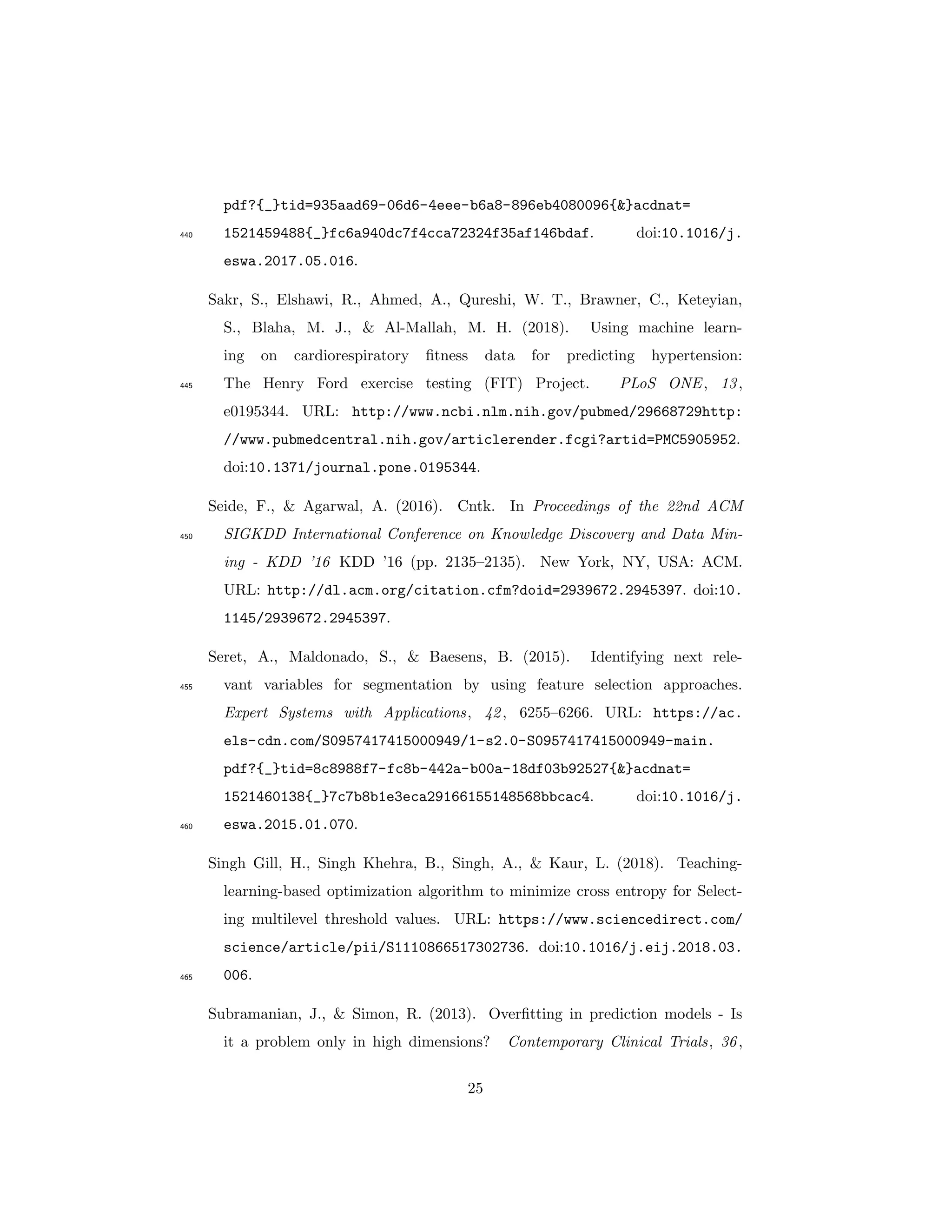 pdf?{_}tid=935aad69-06d6-4eee-b6a8-896eb4080096{&}acdnat=
1521459488{_}fc6a940dc7f4cca72324f35af146bdaf. doi:10.1016/j.440
eswa.2017.05.016.
Sakr, S., Elshawi, R., Ahmed, A., Qureshi, W. T., Brawner, C., Keteyian,
S., Blaha, M. J., & Al-Mallah, M. H. (2018). Using machine learn-
ing on cardiorespiratory ﬁtness data for predicting hypertension:
The Henry Ford exercise testing (FIT) Project. PLoS ONE, 13,445
e0195344. URL: http://www.ncbi.nlm.nih.gov/pubmed/29668729http:
//www.pubmedcentral.nih.gov/articlerender.fcgi?artid=PMC5905952.
doi:10.1371/journal.pone.0195344.
Seide, F., & Agarwal, A. (2016). Cntk. In Proceedings of the 22nd ACM
SIGKDD International Conference on Knowledge Discovery and Data Min-450
ing - KDD ’16 KDD ’16 (pp. 2135–2135). New York, NY, USA: ACM.
URL: http://dl.acm.org/citation.cfm?doid=2939672.2945397. doi:10.
1145/2939672.2945397.
Seret, A., Maldonado, S., & Baesens, B. (2015). Identifying next rele-
vant variables for segmentation by using feature selection approaches.455
Expert Systems with Applications, 42, 6255–6266. URL: https://ac.
els-cdn.com/S0957417415000949/1-s2.0-S0957417415000949-main.
pdf?{_}tid=8c8988f7-fc8b-442a-b00a-18df03b92527{&}acdnat=
1521460138{_}7c7b8b1e3eca29166155148568bbcac4. doi:10.1016/j.
eswa.2015.01.070.460
Singh Gill, H., Singh Khehra, B., Singh, A., & Kaur, L. (2018). Teaching-
learning-based optimization algorithm to minimize cross entropy for Select-
ing multilevel threshold values. URL: https://www.sciencedirect.com/
science/article/pii/S1110866517302736. doi:10.1016/j.eij.2018.03.
006.465
Subramanian, J., & Simon, R. (2013). Overﬁtting in prediction models - Is
it a problem only in high dimensions? Contemporary Clinical Trials, 36,
25
 