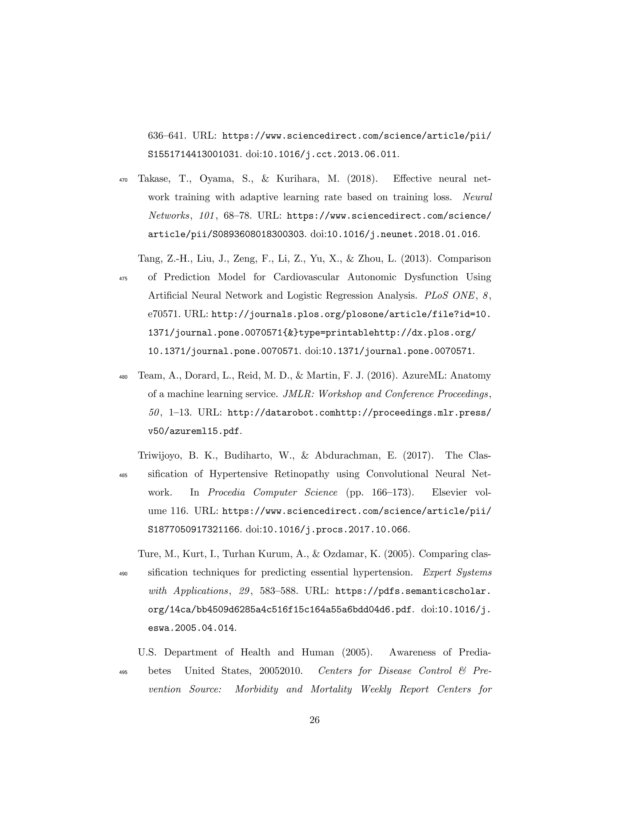 636–641. URL: https://www.sciencedirect.com/science/article/pii/
S1551714413001031. doi:10.1016/j.cct.2013.06.011.
Takase, T., Oyama, S., & Kurihara, M. (2018). Eﬀective neural net-470
work training with adaptive learning rate based on training loss. Neural
Networks, 101, 68–78. URL: https://www.sciencedirect.com/science/
article/pii/S0893608018300303. doi:10.1016/j.neunet.2018.01.016.
Tang, Z.-H., Liu, J., Zeng, F., Li, Z., Yu, X., & Zhou, L. (2013). Comparison
of Prediction Model for Cardiovascular Autonomic Dysfunction Using475
Artiﬁcial Neural Network and Logistic Regression Analysis. PLoS ONE, 8,
e70571. URL: http://journals.plos.org/plosone/article/file?id=10.
1371/journal.pone.0070571{&}type=printablehttp://dx.plos.org/
10.1371/journal.pone.0070571. doi:10.1371/journal.pone.0070571.
Team, A., Dorard, L., Reid, M. D., & Martin, F. J. (2016). AzureML: Anatomy480
of a machine learning service. JMLR: Workshop and Conference Proceedings,
50, 1–13. URL: http://datarobot.comhttp://proceedings.mlr.press/
v50/azureml15.pdf.
Triwijoyo, B. K., Budiharto, W., & Abdurachman, E. (2017). The Clas-
siﬁcation of Hypertensive Retinopathy using Convolutional Neural Net-485
work. In Procedia Computer Science (pp. 166–173). Elsevier vol-
ume 116. URL: https://www.sciencedirect.com/science/article/pii/
S1877050917321166. doi:10.1016/j.procs.2017.10.066.
Ture, M., Kurt, I., Turhan Kurum, A., & Ozdamar, K. (2005). Comparing clas-
siﬁcation techniques for predicting essential hypertension. Expert Systems490
with Applications, 29, 583–588. URL: https://pdfs.semanticscholar.
org/14ca/bb4509d6285a4c516f15c164a55a6bdd04d6.pdf. doi:10.1016/j.
eswa.2005.04.014.
U.S. Department of Health and Human (2005). Awareness of Predia-
betes United States, 20052010. Centers for Disease Control & Pre-495
vention Source: Morbidity and Mortality Weekly Report Centers for
26
 
