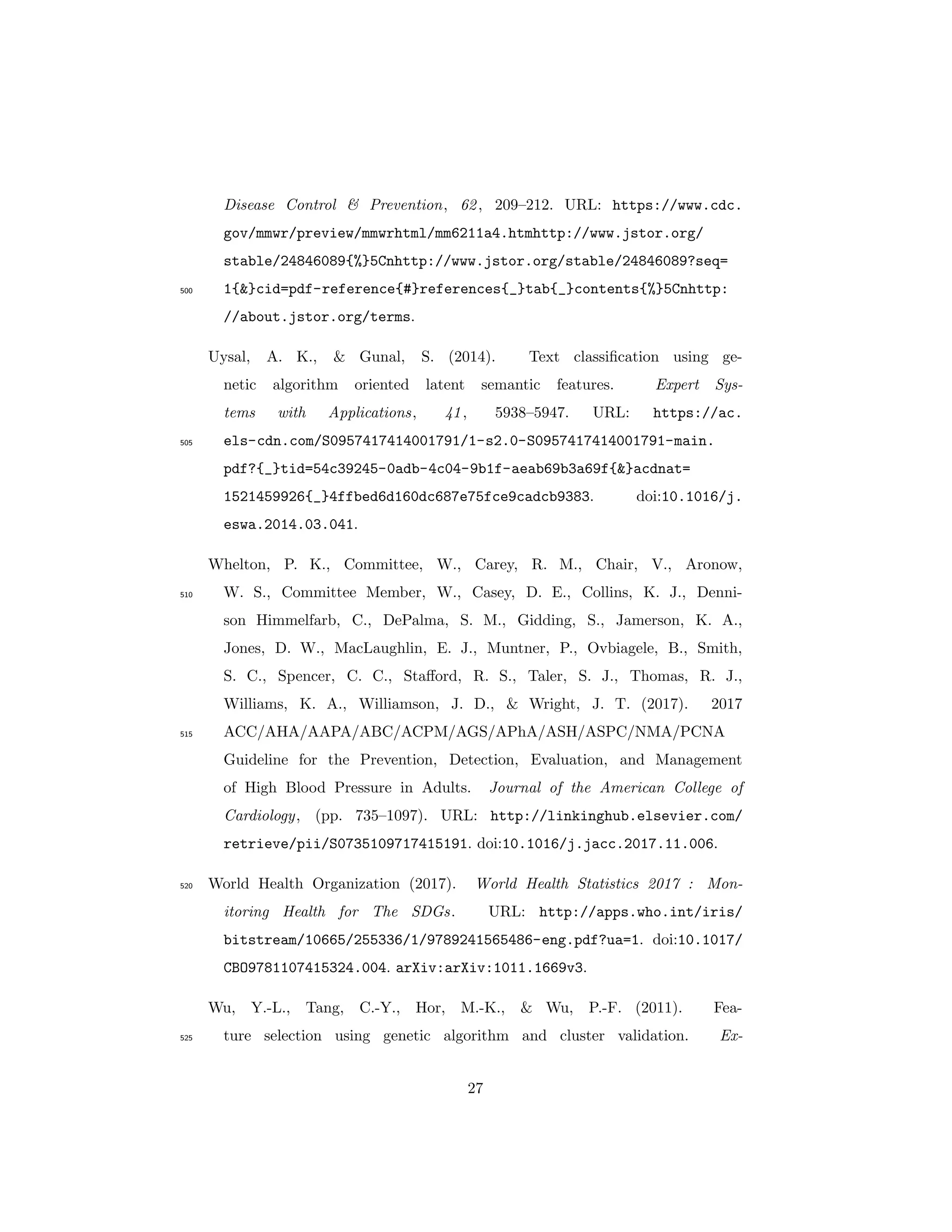 Disease Control & Prevention, 62, 209–212. URL: https://www.cdc.
gov/mmwr/preview/mmwrhtml/mm6211a4.htmhttp://www.jstor.org/
stable/24846089{%}5Cnhttp://www.jstor.org/stable/24846089?seq=
1{&}cid=pdf-reference{#}references{_}tab{_}contents{%}5Cnhttp:500
//about.jstor.org/terms.
Uysal, A. K., & Gunal, S. (2014). Text classiﬁcation using ge-
netic algorithm oriented latent semantic features. Expert Sys-
tems with Applications, 41, 5938–5947. URL: https://ac.
els-cdn.com/S0957417414001791/1-s2.0-S0957417414001791-main.505
pdf?{_}tid=54c39245-0adb-4c04-9b1f-aeab69b3a69f{&}acdnat=
1521459926{_}4ffbed6d160dc687e75fce9cadcb9383. doi:10.1016/j.
eswa.2014.03.041.
Whelton, P. K., Committee, W., Carey, R. M., Chair, V., Aronow,
W. S., Committee Member, W., Casey, D. E., Collins, K. J., Denni-510
son Himmelfarb, C., DePalma, S. M., Gidding, S., Jamerson, K. A.,
Jones, D. W., MacLaughlin, E. J., Muntner, P., Ovbiagele, B., Smith,
S. C., Spencer, C. C., Staﬀord, R. S., Taler, S. J., Thomas, R. J.,
Williams, K. A., Williamson, J. D., & Wright, J. T. (2017). 2017
ACC/AHA/AAPA/ABC/ACPM/AGS/APhA/ASH/ASPC/NMA/PCNA515
Guideline for the Prevention, Detection, Evaluation, and Management
of High Blood Pressure in Adults. Journal of the American College of
Cardiology, (pp. 735–1097). URL: http://linkinghub.elsevier.com/
retrieve/pii/S0735109717415191. doi:10.1016/j.jacc.2017.11.006.
World Health Organization (2017). World Health Statistics 2017 : Mon-520
itoring Health for The SDGs. URL: http://apps.who.int/iris/
bitstream/10665/255336/1/9789241565486-eng.pdf?ua=1. doi:10.1017/
CBO9781107415324.004. arXiv:arXiv:1011.1669v3.
Wu, Y.-L., Tang, C.-Y., Hor, M.-K., & Wu, P.-F. (2011). Fea-
ture selection using genetic algorithm and cluster validation. Ex-525
27
 