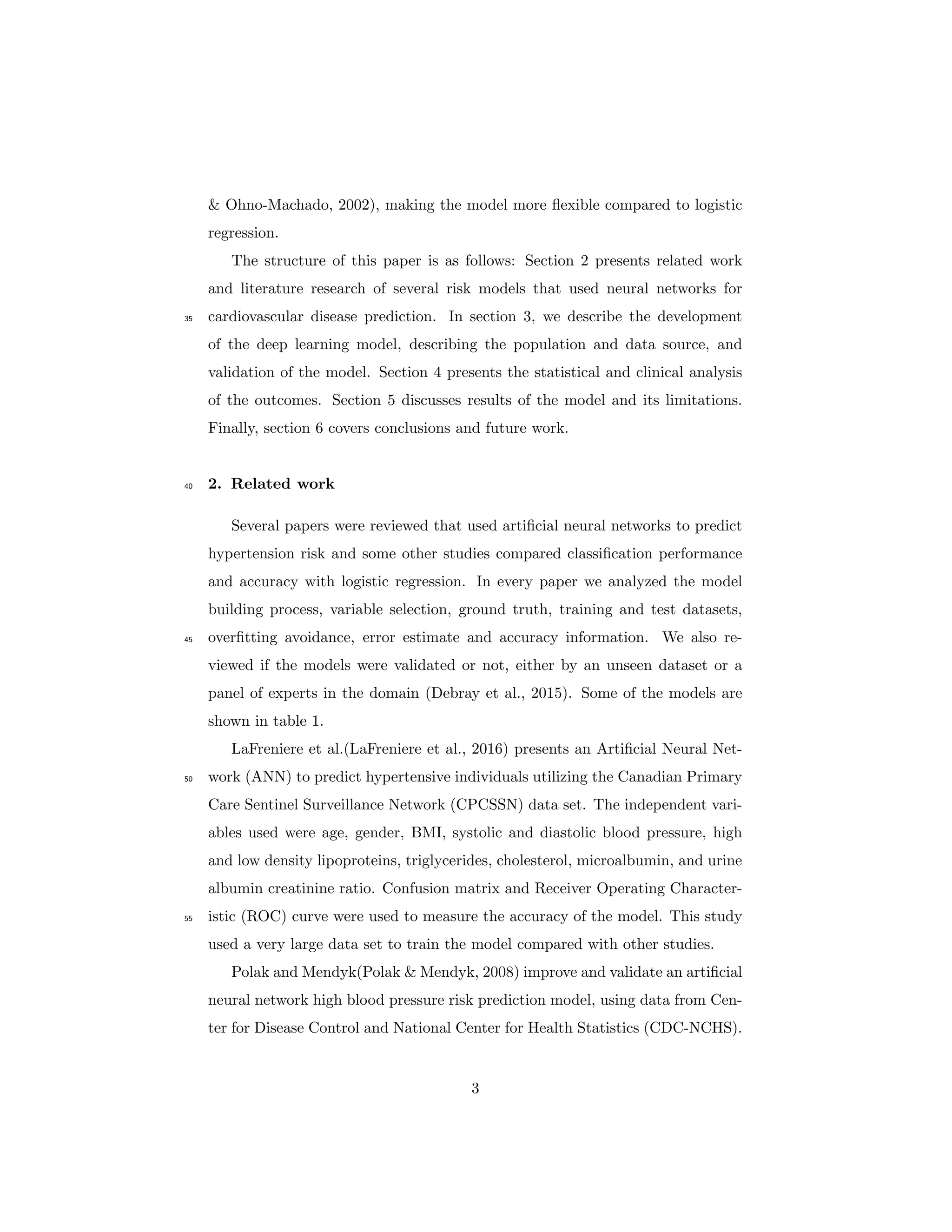 & Ohno-Machado, 2002), making the model more ﬂexible compared to logistic
regression.
The structure of this paper is as follows: Section 2 presents related work
and literature research of several risk models that used neural networks for
cardiovascular disease prediction. In section 3, we describe the development35
of the deep learning model, describing the population and data source, and
validation of the model. Section 4 presents the statistical and clinical analysis
of the outcomes. Section 5 discusses results of the model and its limitations.
Finally, section 6 covers conclusions and future work.
2. Related work40
Several papers were reviewed that used artiﬁcial neural networks to predict
hypertension risk and some other studies compared classiﬁcation performance
and accuracy with logistic regression. In every paper we analyzed the model
building process, variable selection, ground truth, training and test datasets,
overﬁtting avoidance, error estimate and accuracy information. We also re-45
viewed if the models were validated or not, either by an unseen dataset or a
panel of experts in the domain (Debray et al., 2015). Some of the models are
shown in table 1.
LaFreniere et al.(LaFreniere et al., 2016) presents an Artiﬁcial Neural Net-
work (ANN) to predict hypertensive individuals utilizing the Canadian Primary50
Care Sentinel Surveillance Network (CPCSSN) data set. The independent vari-
ables used were age, gender, BMI, systolic and diastolic blood pressure, high
and low density lipoproteins, triglycerides, cholesterol, microalbumin, and urine
albumin creatinine ratio. Confusion matrix and Receiver Operating Character-
istic (ROC) curve were used to measure the accuracy of the model. This study55
used a very large data set to train the model compared with other studies.
Polak and Mendyk(Polak & Mendyk, 2008) improve and validate an artiﬁcial
neural network high blood pressure risk prediction model, using data from Cen-
ter for Disease Control and National Center for Health Statistics (CDC-NCHS).
3
 