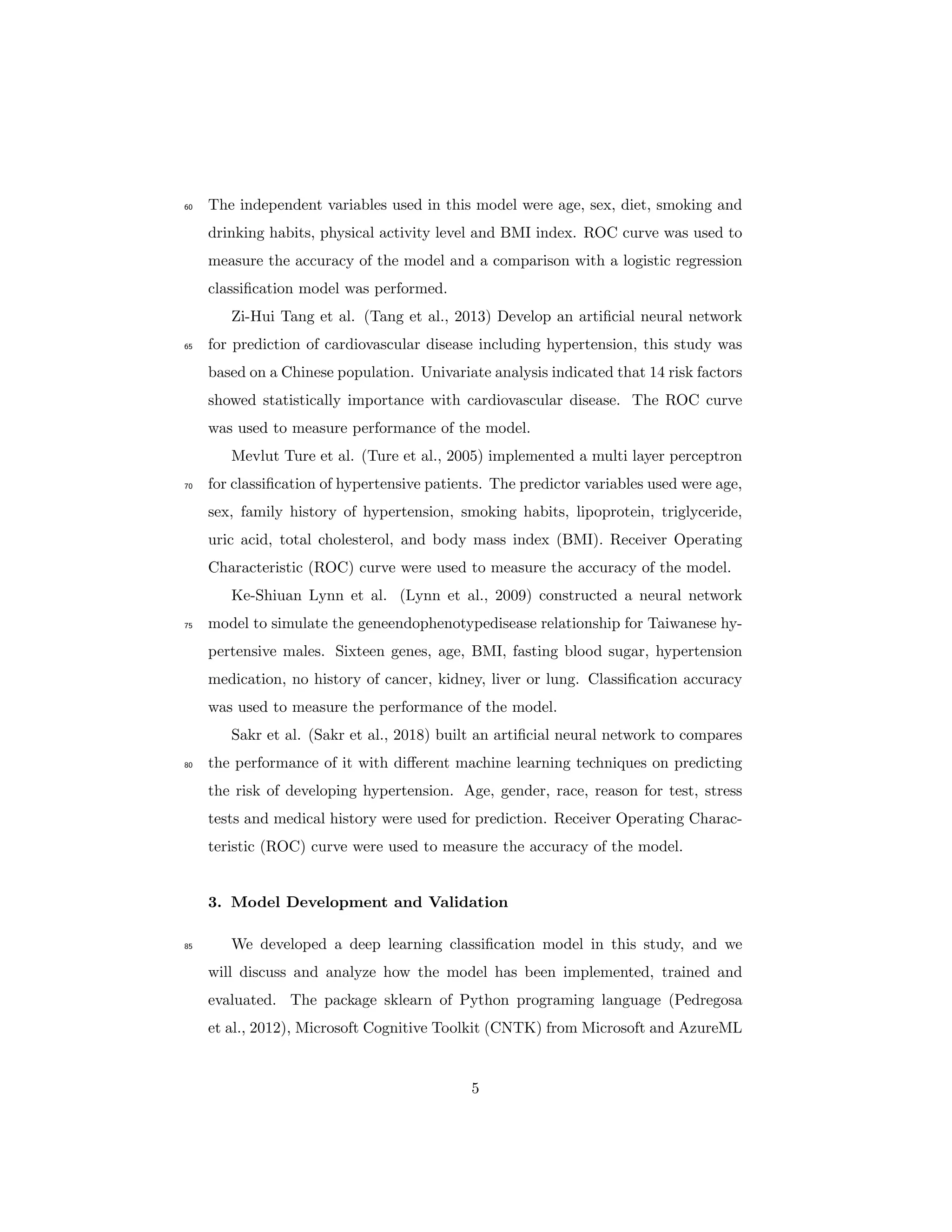 The independent variables used in this model were age, sex, diet, smoking and60
drinking habits, physical activity level and BMI index. ROC curve was used to
measure the accuracy of the model and a comparison with a logistic regression
classiﬁcation model was performed.
Zi-Hui Tang et al. (Tang et al., 2013) Develop an artiﬁcial neural network
for prediction of cardiovascular disease including hypertension, this study was65
based on a Chinese population. Univariate analysis indicated that 14 risk factors
showed statistically importance with cardiovascular disease. The ROC curve
was used to measure performance of the model.
Mevlut Ture et al. (Ture et al., 2005) implemented a multi layer perceptron
for classiﬁcation of hypertensive patients. The predictor variables used were age,70
sex, family history of hypertension, smoking habits, lipoprotein, triglyceride,
uric acid, total cholesterol, and body mass index (BMI). Receiver Operating
Characteristic (ROC) curve were used to measure the accuracy of the model.
Ke-Shiuan Lynn et al. (Lynn et al., 2009) constructed a neural network
model to simulate the geneendophenotypedisease relationship for Taiwanese hy-75
pertensive males. Sixteen genes, age, BMI, fasting blood sugar, hypertension
medication, no history of cancer, kidney, liver or lung. Classiﬁcation accuracy
was used to measure the performance of the model.
Sakr et al. (Sakr et al., 2018) built an artiﬁcial neural network to compares
the performance of it with diﬀerent machine learning techniques on predicting80
the risk of developing hypertension. Age, gender, race, reason for test, stress
tests and medical history were used for prediction. Receiver Operating Charac-
teristic (ROC) curve were used to measure the accuracy of the model.
3. Model Development and Validation
We developed a deep learning classiﬁcation model in this study, and we85
will discuss and analyze how the model has been implemented, trained and
evaluated. The package sklearn of Python programing language (Pedregosa
et al., 2012), Microsoft Cognitive Toolkit (CNTK) from Microsoft and AzureML
5
 