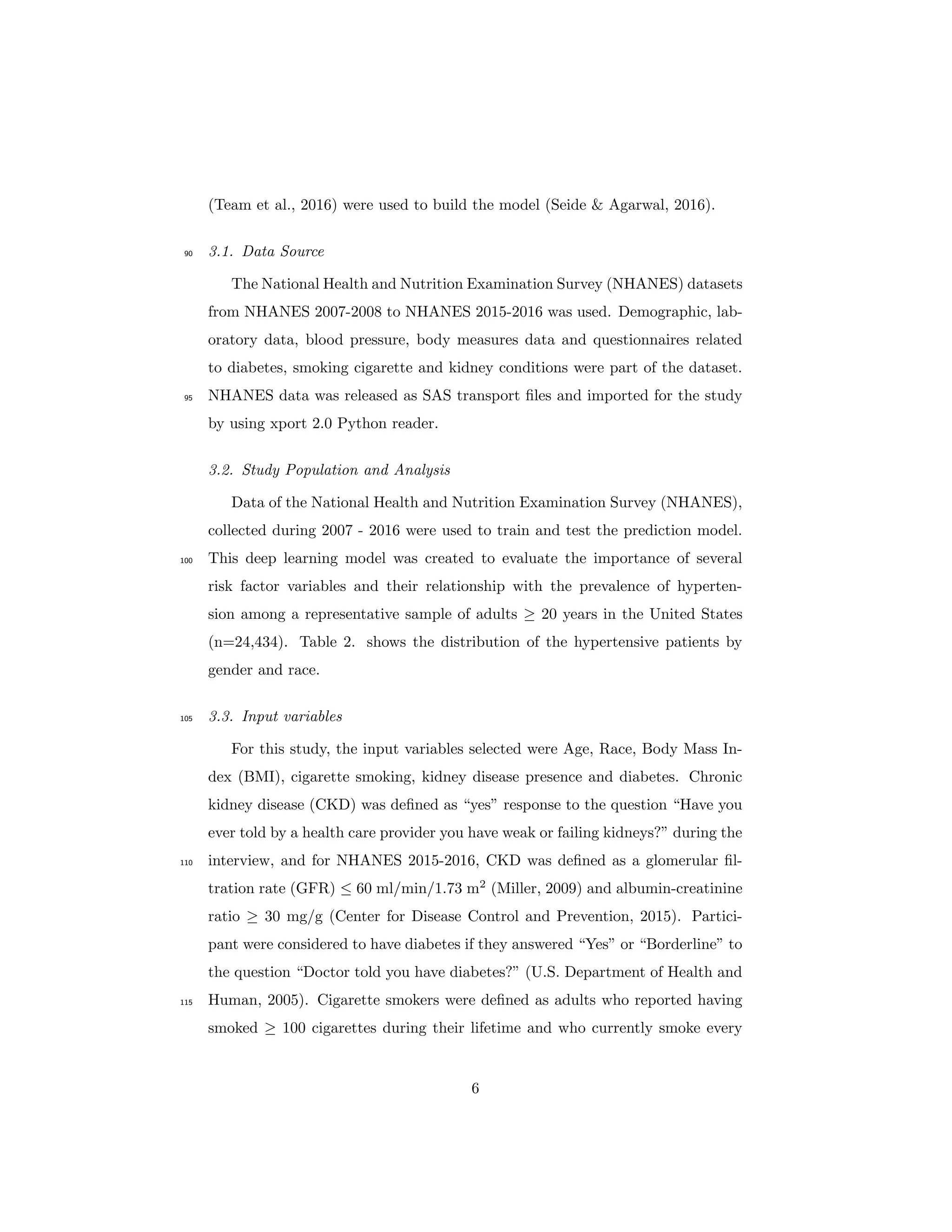 (Team et al., 2016) were used to build the model (Seide & Agarwal, 2016).
3.1. Data Source90
The National Health and Nutrition Examination Survey (NHANES) datasets
from NHANES 2007-2008 to NHANES 2015-2016 was used. Demographic, lab-
oratory data, blood pressure, body measures data and questionnaires related
to diabetes, smoking cigarette and kidney conditions were part of the dataset.
NHANES data was released as SAS transport ﬁles and imported for the study95
by using xport 2.0 Python reader.
3.2. Study Population and Analysis
Data of the National Health and Nutrition Examination Survey (NHANES),
collected during 2007 - 2016 were used to train and test the prediction model.
This deep learning model was created to evaluate the importance of several100
risk factor variables and their relationship with the prevalence of hyperten-
sion among a representative sample of adults ≥ 20 years in the United States
(n=24,434). Table 2. shows the distribution of the hypertensive patients by
gender and race.
3.3. Input variables105
For this study, the input variables selected were Age, Race, Body Mass In-
dex (BMI), cigarette smoking, kidney disease presence and diabetes. Chronic
kidney disease (CKD) was deﬁned as “yes” response to the question “Have you
ever told by a health care provider you have weak or failing kidneys?” during the
interview, and for NHANES 2015-2016, CKD was deﬁned as a glomerular ﬁl-110
tration rate (GFR) ≤ 60 ml/min/1.73 m2
(Miller, 2009) and albumin-creatinine
ratio ≥ 30 mg/g (Center for Disease Control and Prevention, 2015). Partici-
pant were considered to have diabetes if they answered “Yes” or “Borderline” to
the question “Doctor told you have diabetes?” (U.S. Department of Health and
Human, 2005). Cigarette smokers were deﬁned as adults who reported having115
smoked ≥ 100 cigarettes during their lifetime and who currently smoke every
6
 