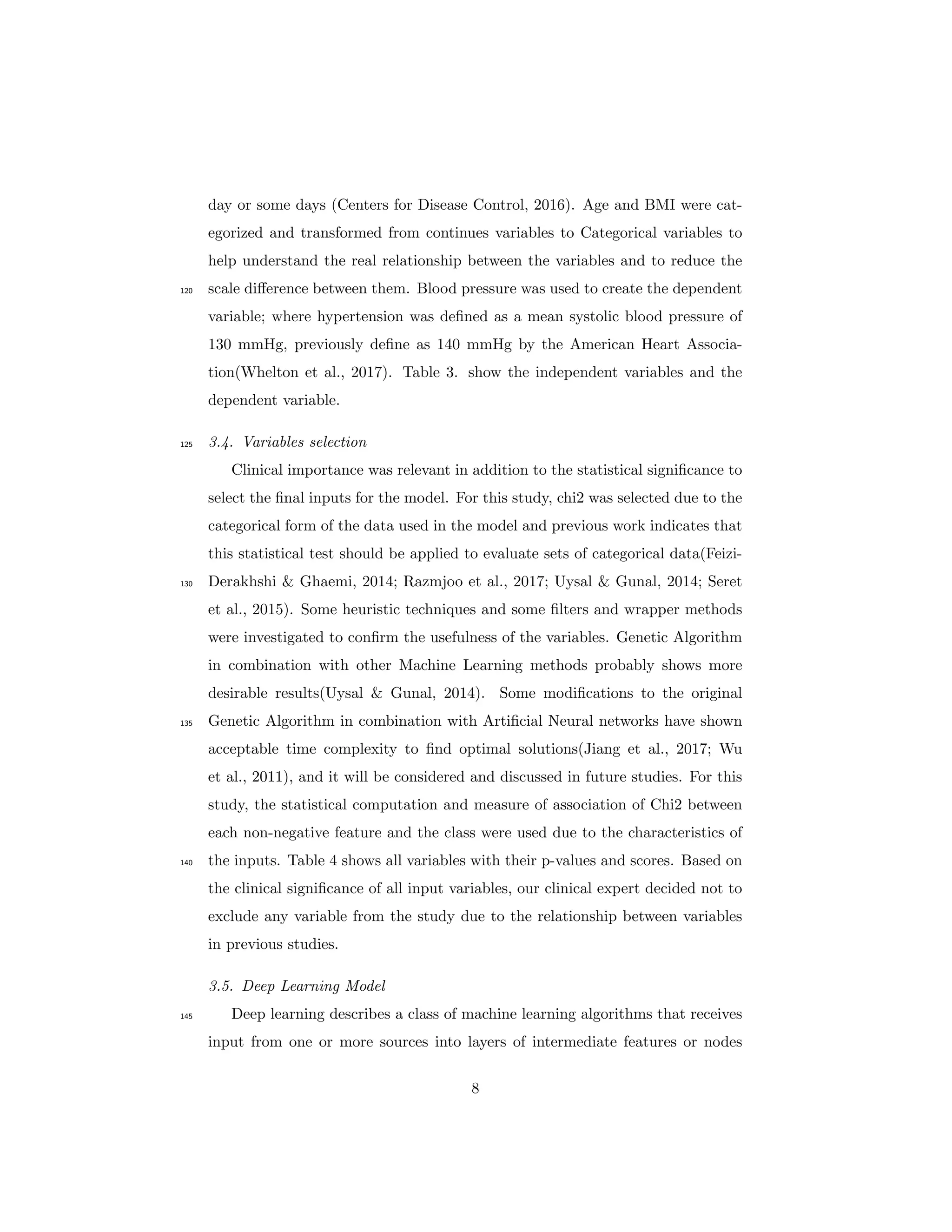 day or some days (Centers for Disease Control, 2016). Age and BMI were cat-
egorized and transformed from continues variables to Categorical variables to
help understand the real relationship between the variables and to reduce the
scale diﬀerence between them. Blood pressure was used to create the dependent120
variable; where hypertension was deﬁned as a mean systolic blood pressure of
130 mmHg, previously deﬁne as 140 mmHg by the American Heart Associa-
tion(Whelton et al., 2017). Table 3. show the independent variables and the
dependent variable.
3.4. Variables selection125
Clinical importance was relevant in addition to the statistical signiﬁcance to
select the ﬁnal inputs for the model. For this study, chi2 was selected due to the
categorical form of the data used in the model and previous work indicates that
this statistical test should be applied to evaluate sets of categorical data(Feizi-
Derakhshi & Ghaemi, 2014; Razmjoo et al., 2017; Uysal & Gunal, 2014; Seret130
et al., 2015). Some heuristic techniques and some ﬁlters and wrapper methods
were investigated to conﬁrm the usefulness of the variables. Genetic Algorithm
in combination with other Machine Learning methods probably shows more
desirable results(Uysal & Gunal, 2014). Some modiﬁcations to the original
Genetic Algorithm in combination with Artiﬁcial Neural networks have shown135
acceptable time complexity to ﬁnd optimal solutions(Jiang et al., 2017; Wu
et al., 2011), and it will be considered and discussed in future studies. For this
study, the statistical computation and measure of association of Chi2 between
each non-negative feature and the class were used due to the characteristics of
the inputs. Table 4 shows all variables with their p-values and scores. Based on140
the clinical signiﬁcance of all input variables, our clinical expert decided not to
exclude any variable from the study due to the relationship between variables
in previous studies.
3.5. Deep Learning Model
Deep learning describes a class of machine learning algorithms that receives145
input from one or more sources into layers of intermediate features or nodes
8
 