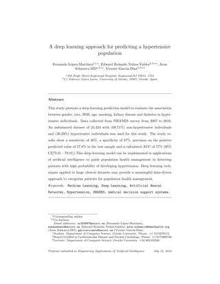 A deep learning approach for predicting a hypertensive
population
Fernando L´opez-Mart´ıneza,1,∗
, Edward Rolando N´u˜nez-Valdezb,3,∗∗
, Aron
Schwarcz.MDa,2,∗∗
, Vicente Garc´ıa-D´ıazb,3,∗∗
a350 Engle Street,Englewood Hospital, Englewood,NJ 07631, USA
bC/ Federico Garca Lorca, University of Oviedo, 33007, Oviedo, Spain
Abstract
This study presents a deep learning prediction model to evaluate the association
between gender, race, BMI, age, smoking, kidney disease and diabetes in hyper-
tensive individuals. Data collected from NHANES survey from 2007 to 2016.
An imbalanced dataset of 24,434 with (69.71%) non-hypertensive individuals
and (30.29%) hypertensive individuals was used for this study. The study re-
sults show a sensitivity of 40%, a speciﬁcity of 87%, precision on the positive
predicted value of 57.8% in the test sample and a calculated AUC of 77% (95%
CI[75.01 - 79.01]).This deep learning model can be implemented in applications
of artiﬁcial intelligence to guide population health management in detecting
patients with high probability of developing hypertension. Deep learning tech-
niques applied to large clinical datasets may provide a meaningful data-driven
approach to categorize patients for population health management.
Keywords: Machine Learning, Deep Learning, Artificial Neural
Networks, Hypertension, NHANES, medical decision support systems.
∗Corresponding author
∗∗Co-Authors
Email addresses: uo259897@uniovi.es (Fernando L´opez-Mart´ınez),
nunezedward@uniovi.es (Edward Rolando N´u˜nez-Valdez), aron.schwarcz@ehmchealth.org
(Aron Schwarcz.MD), garciavicente@uniovi.es (Vicente Garc´ıa-D´ıaz)
1Student. Department of Computer Science, Oviedo University. Phone: +1 5515870112
2Board Certiﬁed in Cardiovascular Disease and Nuclear Cardiology. Phone: +1 9175969186
3Lecturer. Department of Computer Science, Oviedo University. +34 985103326
Preprint submitted to Engineering Applications of Artiﬁcial Intelligence July 12, 2018
 