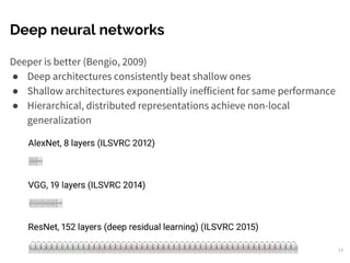 Deep neural networks
Deeper is better (Bengio, 2009)
● Deep architectures consistently beat shallow ones
● Shallow architectures exponentially inefficient for same performance
● Hierarchical, distributed representations achieve non-local
generalization
13
 