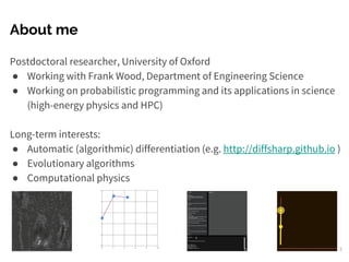 About me
Postdoctoral researcher, University of Oxford
● Working with Frank Wood, Department of Engineering Science
● Working on probabilistic programming and its applications in science
(high-energy physics and HPC)
Long-term interests:
● Automatic (algorithmic) differentiation (e.g. http://diffsharp.github.io )
● Evolutionary algorithms
● Computational physics
2
 