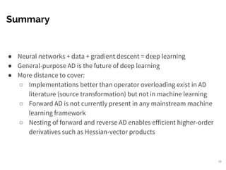 Summary
● Neural networks + data + gradient descent = deep learning
● General-purpose AD is the future of deep learning
● More distance to cover:
○ Implementations better than operator overloading exist in AD
literature (source transformation) but not in machine learning
○ Forward AD is not currently present in any mainstream machine
learning framework
○ Nesting of forward and reverse AD enables efficient higher-order
derivatives such as Hessian-vector products
49
 
