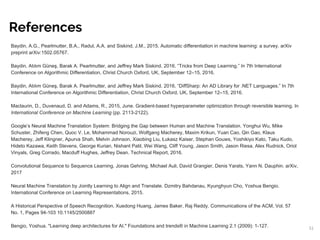 Baydin, A.G., Pearlmutter, B.A., Radul, A.A. and Siskind, J.M., 2015. Automatic differentiation in machine learning: a survey. arXiv
preprint arXiv:1502.05767.
Baydin, Atılım Güneş, Barak A. Pearlmutter, and Jeffrey Mark Siskind. 2016. “Tricks from Deep Learning.” In 7th International
Conference on Algorithmic Differentiation, Christ Church Oxford, UK, September 12–15, 2016.
Baydin, Atılım Güneş, Barak A. Pearlmutter, and Jeffrey Mark Siskind. 2016. “DiffSharp: An AD Library for .NET Languages.” In 7th
International Conference on Algorithmic Differentiation, Christ Church Oxford, UK, September 12–15, 2016.
Maclaurin, D., Duvenaud, D. and Adams, R., 2015, June. Gradient-based hyperparameter optimization through reversible learning. In
International Conference on Machine Learning (pp. 2113-2122).
Google’s Neural Machine Translation System: Bridging the Gap between Human and Machine Translation. Yonghui Wu, Mike
Schuster, Zhifeng Chen, Quoc V. Le, Mohammad Norouzi, Wolfgang Macherey, Maxim Krikun, Yuan Cao, Qin Gao, Klaus
Macherey, Jeff Klingner, Apurva Shah, Melvin Johnson, Xiaobing Liu, Łukasz Kaiser, Stephan Gouws, Yoshikiyo Kato, Taku Kudo,
Hideto Kazawa, Keith Stevens, George Kurian, Nishant Patil, Wei Wang, Cliff Young, Jason Smith, Jason Riesa, Alex Rudnick, Oriol
Vinyals, Greg Corrado, Macduff Hughes, Jeffrey Dean. Technical Report, 2016.
Convolutional Sequence to Sequence Learning. Jonas Gehring, Michael Auli, David Grangier, Denis Yarats, Yann N. Dauphin. arXiv,
2017
Neural Machine Translation by Jointly Learning to Align and Translate. Dzmitry Bahdanau, Kyunghyun Cho, Yoshua Bengio.
International Conference on Learning Representations, 2015.
A Historical Perspective of Speech Recognition. Xuedong Huang, James Baker, Raj Reddy. Communications of the ACM, Vol. 57
No. 1, Pages 94-103 10.1145/2500887
Bengio, Yoshua. "Learning deep architectures for AI." Foundations and trends® in Machine Learning 2.1 (2009): 1-127.
References
51
 