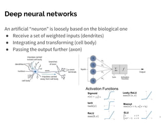Deep neural networks
An artificial “neuron" is loosely based on the biological one
● Receive a set of weighted inputs (dendrites)
● Integrating and transforming (cell body)
● Passing the output further (axon)
9
 