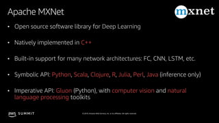 © 2019, Amazon Web Services, Inc. or its affiliates. All rights reserved.S U M M I T
Apache MXNet
• Open source software library for Deep Learning
• Natively implemented in C++
• Built-in support for many network architectures: FC, CNN, LSTM, etc.
• Symbolic API: Python, Scala, Clojure, R, Julia, Perl, Java (inference only)
• Imperative API: Gluon (Python), with computer vision and natural
language processing toolkits
 