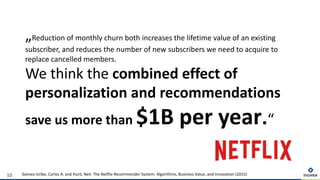 10 Gomez-Uribe, Carlos A. and Hunt, Neil: The Netflix Recommender System: Algorithms, Business Value, and Innovation (2015)
„Reduction of monthly churn both increases the lifetime value of an existing
subscriber, and reduces the number of new subscribers we need to acquire to
replace cancelled members.
We think the combined effect of
personalization and recommendations
save us more than $1B per year.“
Suche
Empfehlungen
 