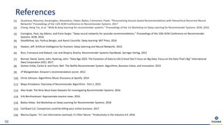 References
50
[1] Quadrana, Massimo, Karatzoglou, Alexandros, Hidasi, Balázs, Cremonesi, Paolo. “Personalizing Session-based Recommendations with Hierarchical Recurrent Neural
Networks“ Proceedings of the 11th ACM Conference on Recommender Systems. 2017
[2] Cheng, Heng-Tze, et al. "Wide & deep learning for recommender systems." Proceedings of the 1st Workshop on Deep Learning for Recommender Systems. ACM, 2016.
[3] Covington, Paul, Jay Adams, and Emre Sargin. "Deep neural networks for youtube recommendations." Proceedings of the 10th ACM Conference on Recommender
Systems. ACM, 2016.
[4] Goodfellow, Ian, Yoshua Bengio, and Aaron Courville. Deep learning. MIT Press, 2016.
[5] Heaton, Jeff. Artificial Intelligence for Humans: Deep Learning and Neural Networks. 2015.
[6] Ricci, Francesco and Rokach, Lior and Shapira, Bracha. Recommender Systems Handbook. Springer-Verlag. 2015
[7] Reinsel, David, Gantz, John, Rydning, John. “Data Age 2025: The Evolution of Data to Life-Critical Don't Focus on Big Data; Focus on the Data That's Big“ International
Data Corporation (IDC). 2017
[8] Gomez-Uribe, Carlos A. and Hunt, Neil: The Netflix Recommender System: Algorithms, Business Value, and Innovation. 2015
[9] JP Mangalindan: Amazon's recommendation secret. 2012
[10] Christ Johnson: Algorithmis Music Discovery at Spotify. 2014
[11] Maya Hristakeva: Overview of Recommender Algorithms - Part 2. 2015
[12] Alex Gude: The Nine Must-Have Datasets for Investigating Recommender Systems. 2016
[13] Erik Bernhardsson: Approximate nearest news. 2016
[14] Balász Hidasi. 3rd Workshop on Deep Learning for Recommender Systems. 2018
[15] CartStack LLC: Comparison could be killing your online business. 2017
[16] Marina Zayats: “It‘s not information overload; it‘s filter failure.“ Productivity in the Industry 4.0. 2016
 