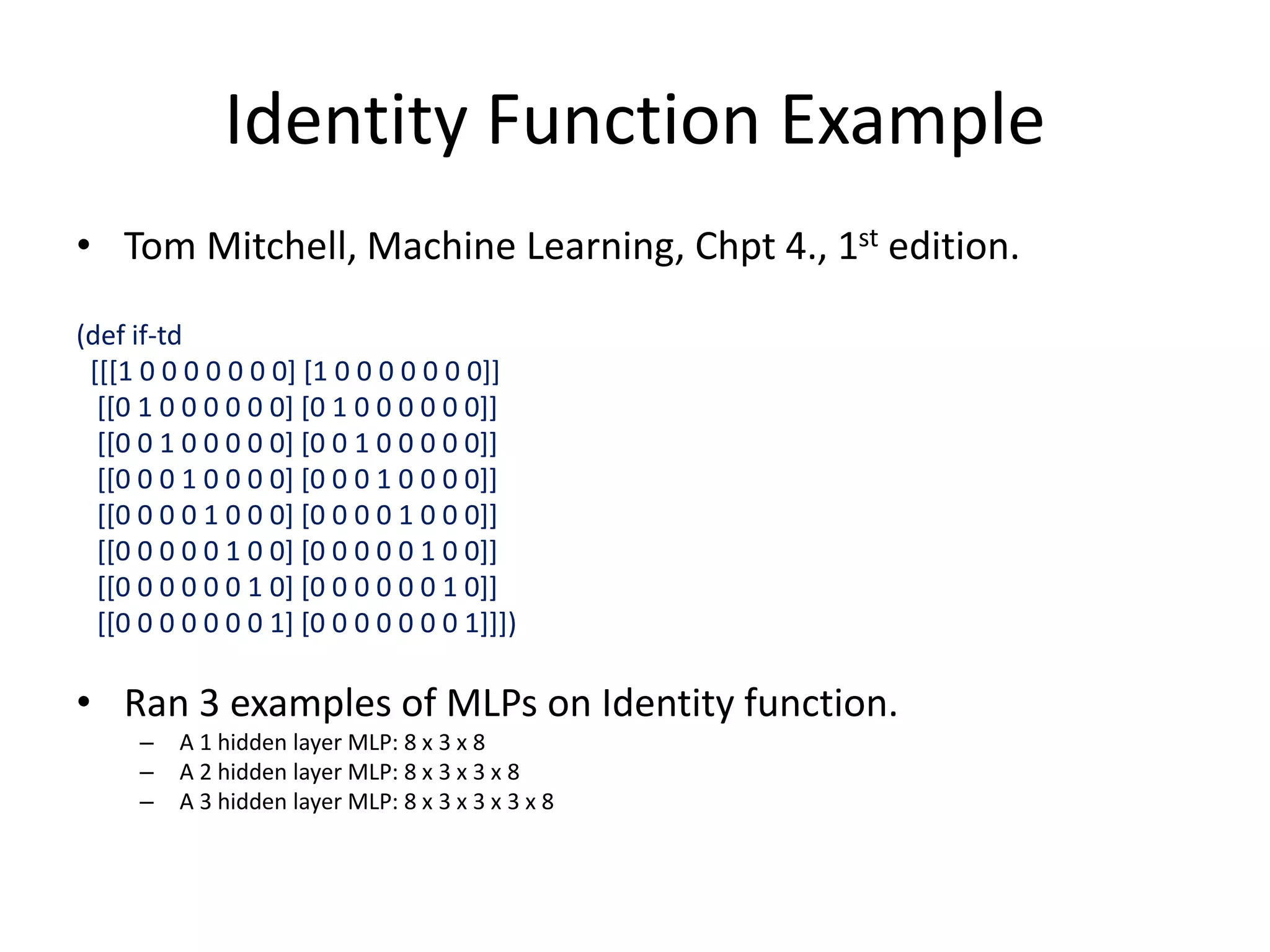 Identity Function Example
• Tom Mitchell, Machine Learning, Chpt 4., 1st edition.
(def if-td
[[[1 0 0 0 0 0 0 0] [1 0 0 0 0 0 0 0]]
[[0 1 0 0 0 0 0 0] [0 1 0 0 0 0 0 0]]
[[0 0 1 0 0 0 0 0] [0 0 1 0 0 0 0 0]]
[[0 0 0 1 0 0 0 0] [0 0 0 1 0 0 0 0]]
[[0 0 0 0 1 0 0 0] [0 0 0 0 1 0 0 0]]
[[0 0 0 0 0 1 0 0] [0 0 0 0 0 1 0 0]]
[[0 0 0 0 0 0 1 0] [0 0 0 0 0 0 1 0]]
[[0 0 0 0 0 0 0 1] [0 0 0 0 0 0 0 1]]])
• Ran 3 examples of MLPs on Identity function.
– A 1 hidden layer MLP: 8 x 3 x 8
– A 2 hidden layer MLP: 8 x 3 x 3 x 8
– A 3 hidden layer MLP: 8 x 3 x 3 x 3 x 8
 