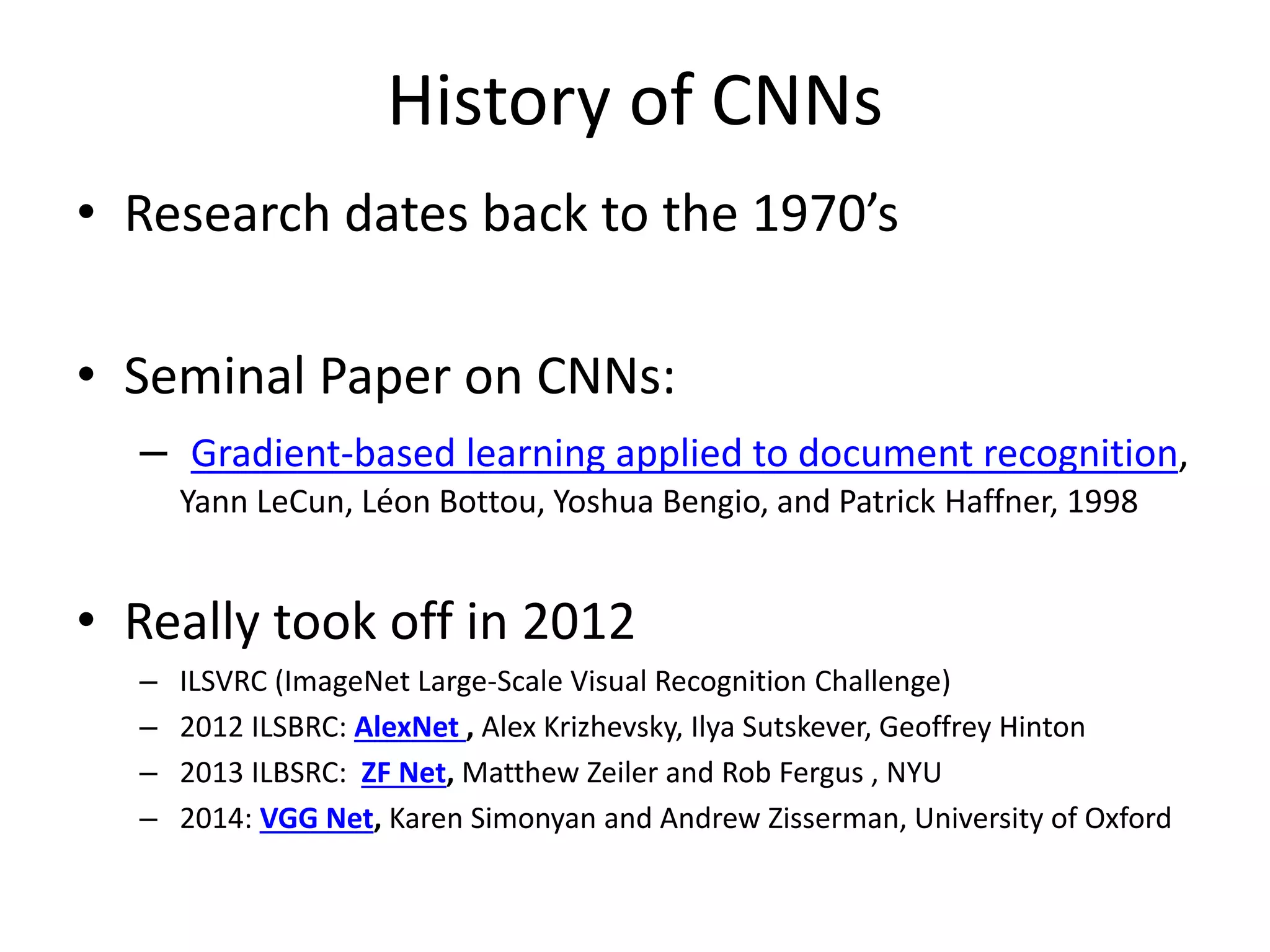 History of CNNs
• Research dates back to the 1970’s
• Seminal Paper on CNNs:
– Gradient-based learning applied to document recognition,
Yann LeCun, Léon Bottou, Yoshua Bengio, and Patrick Haffner, 1998
• Really took off in 2012
– ILSVRC (ImageNet Large-Scale Visual Recognition Challenge)
– 2012 ILSBRC: AlexNet , Alex Krizhevsky, Ilya Sutskever, Geoffrey Hinton
– 2013 ILBSRC: ZF Net, Matthew Zeiler and Rob Fergus , NYU
– 2014: VGG Net, Karen Simonyan and Andrew Zisserman, University of Oxford
 