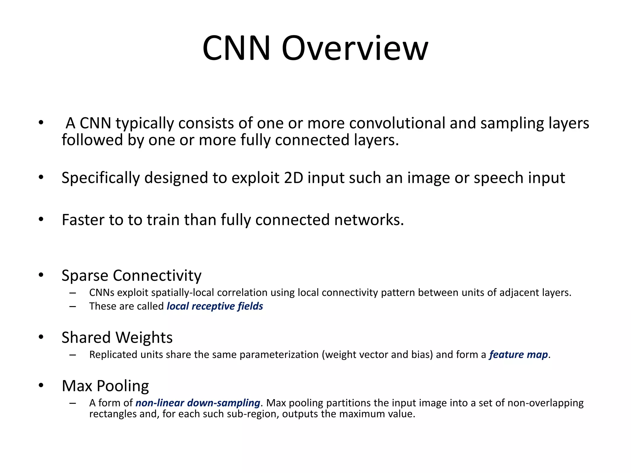 CNN Overview
• A CNN typically consists of one or more convolutional and sampling layers
followed by one or more fully connected layers.
• Specifically designed to exploit 2D input such an image or speech input
• Faster to to train than fully connected networks.
• Sparse Connectivity
– CNNs exploit spatially-local correlation using local connectivity pattern between units of adjacent layers.
– These are called local receptive fields
• Shared Weights
– Replicated units share the same parameterization (weight vector and bias) and form a feature map.
• Max Pooling
– A form of non-linear down-sampling. Max pooling partitions the input image into a set of non-overlapping
rectangles and, for each such sub-region, outputs the maximum value.
 