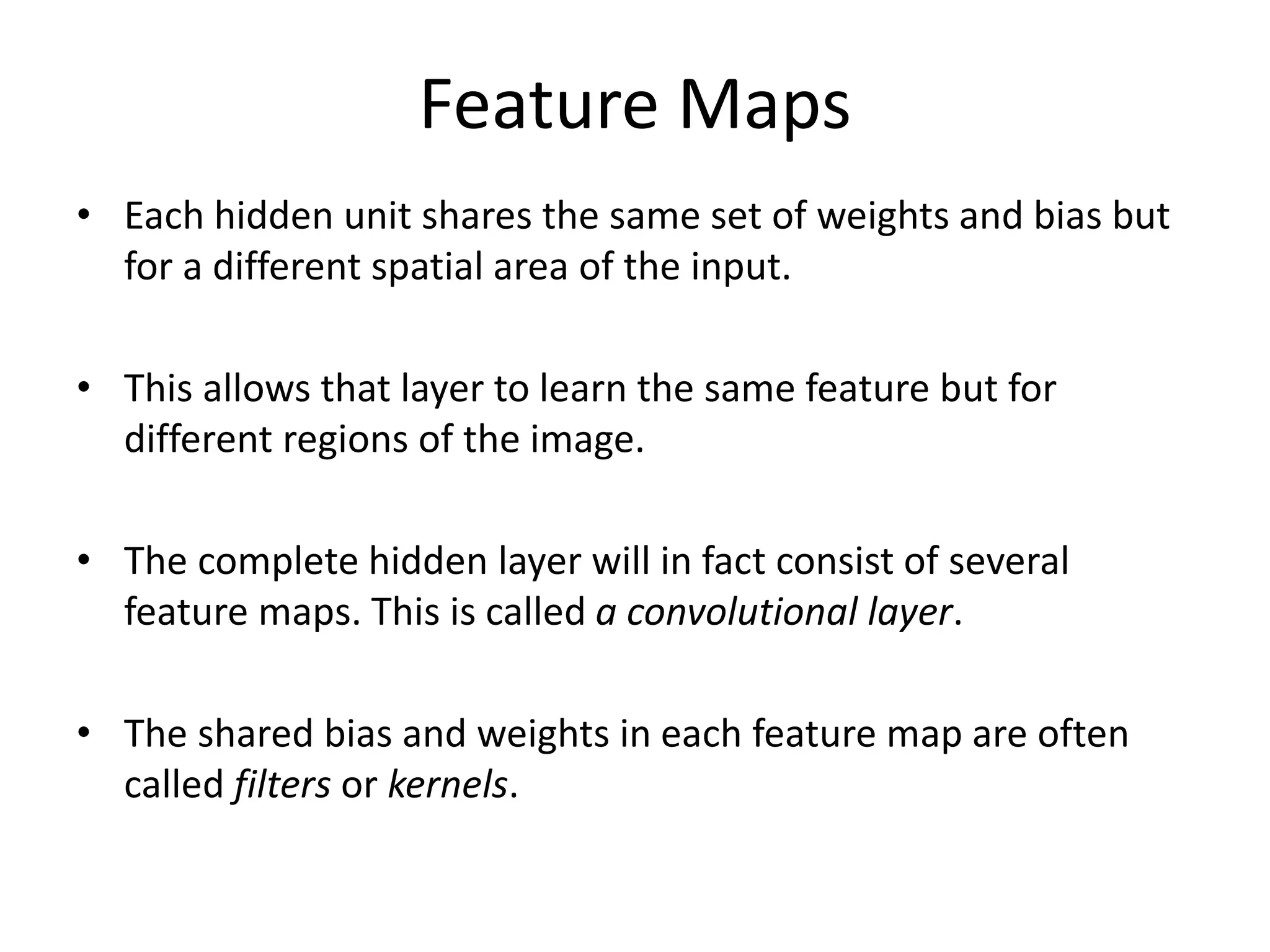 Feature Maps
• Each hidden unit shares the same set of weights and bias but
for a different spatial area of the input.
• This allows that layer to learn the same feature but for
different regions of the image.
• The complete hidden layer will in fact consist of several
feature maps. This is called a convolutional layer.
• The shared bias and weights in each feature map are often
called filters or kernels.
 