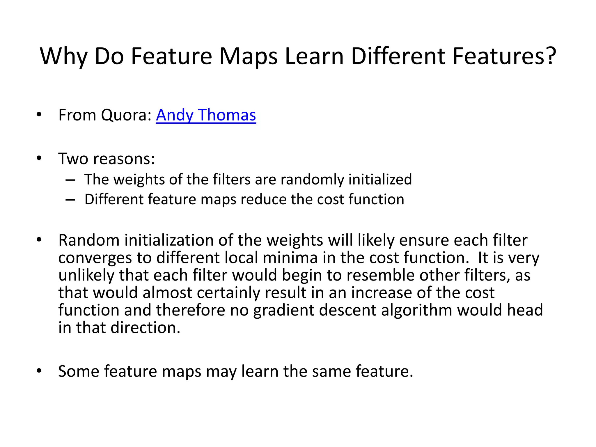 Why Do Feature Maps Learn Different Features?
• From Quora: Andy Thomas
• Two reasons:
– The weights of the filters are randomly initialized
– Different feature maps reduce the cost function
• Random initialization of the weights will likely ensure each filter
converges to different local minima in the cost function. It is very
unlikely that each filter would begin to resemble other filters, as
that would almost certainly result in an increase of the cost
function and therefore no gradient descent algorithm would head
in that direction.
• Some feature maps may learn the same feature.
 