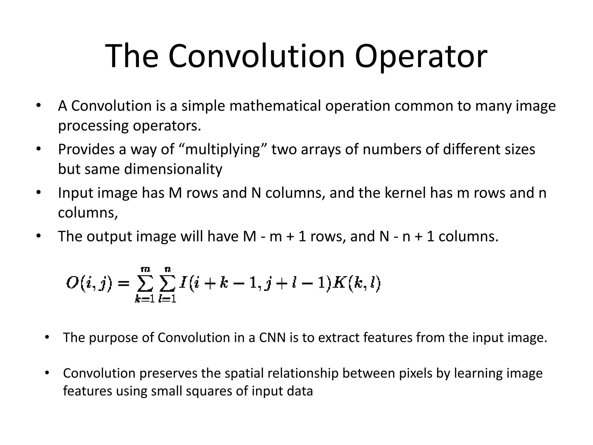 The Convolution Operator
• A Convolution is a simple mathematical operation common to many image
processing operators.
• Provides a way of “multiplying” two arrays of numbers of different sizes
but same dimensionality
• Input image has M rows and N columns, and the kernel has m rows and n
columns,
• The output image will have M - m + 1 rows, and N - n + 1 columns.
• The purpose of Convolution in a CNN is to extract features from the input image.
• Convolution preserves the spatial relationship between pixels by learning image
features using small squares of input data
 