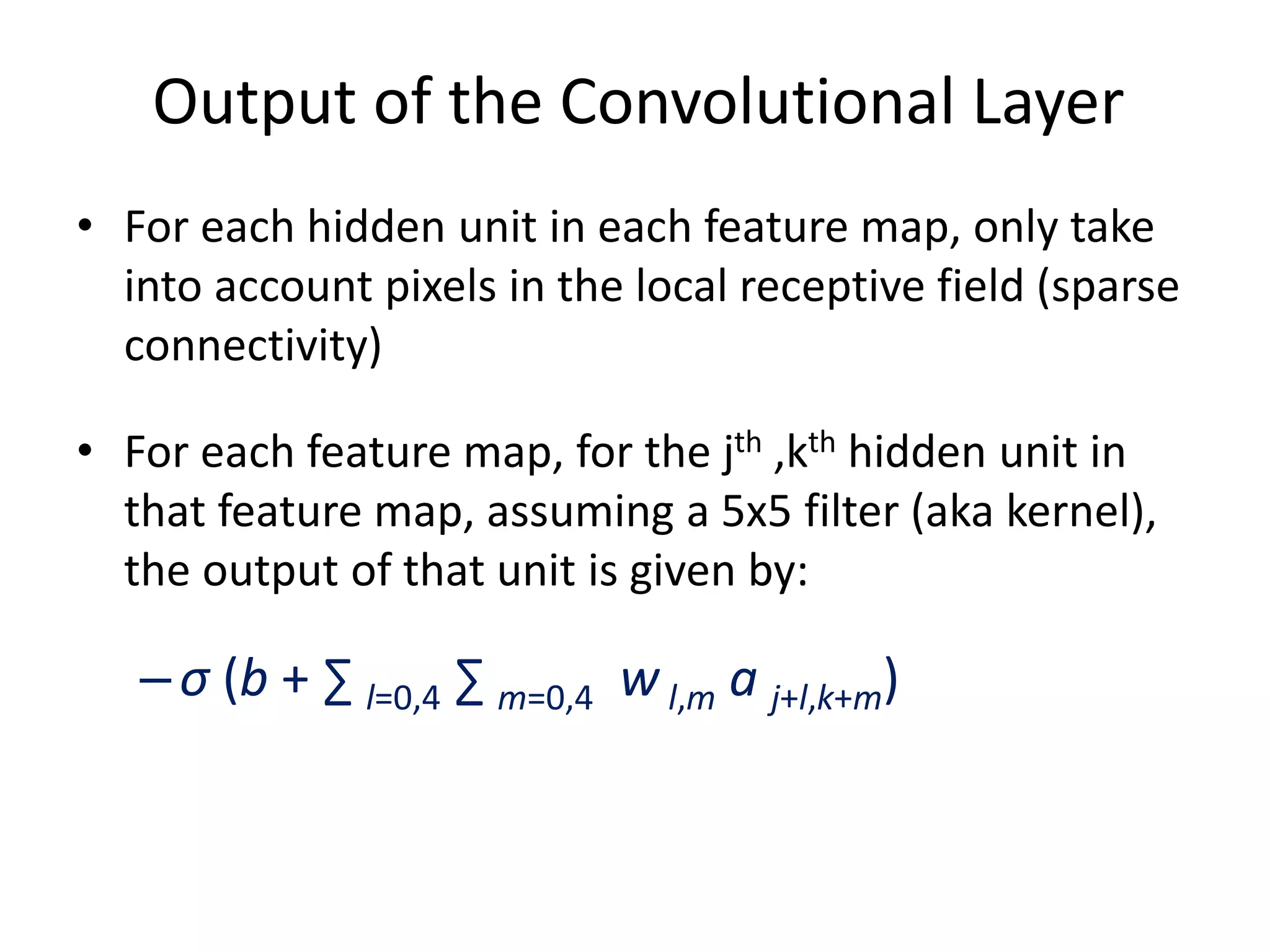 Output of the Convolutional Layer
• For each hidden unit in each feature map, only take
into account pixels in the local receptive field (sparse
connectivity)
• For each feature map, for the jth ,kth hidden unit in
that feature map, assuming a 5x5 filter (aka kernel),
the output of that unit is given by:
–σ (b + ∑ l=0,4 ∑ m=0,4 wl,m a j+l,k+m)
 