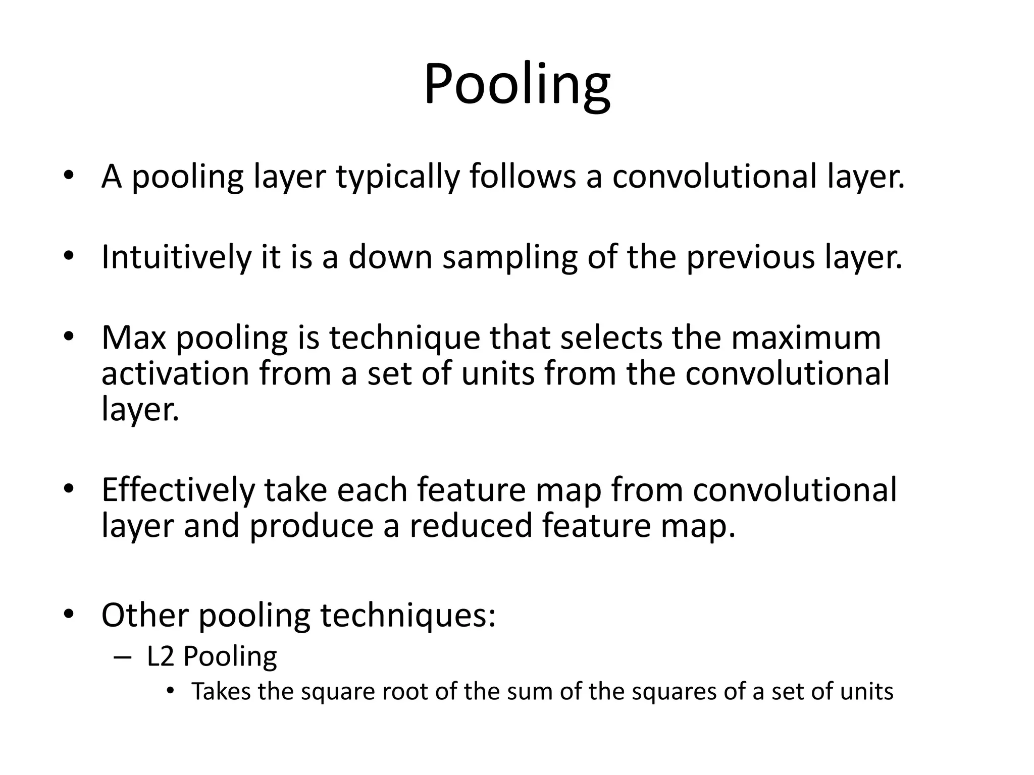 Pooling
• A pooling layer typically follows a convolutional layer.
• Intuitively it is a down sampling of the previous layer.
• Max pooling is technique that selects the maximum
activation from a set of units from the convolutional
layer.
• Effectively take each feature map from convolutional
layer and produce a reduced feature map.
• Other pooling techniques:
– L2 Pooling
• Takes the square root of the sum of the squares of a set of units
 