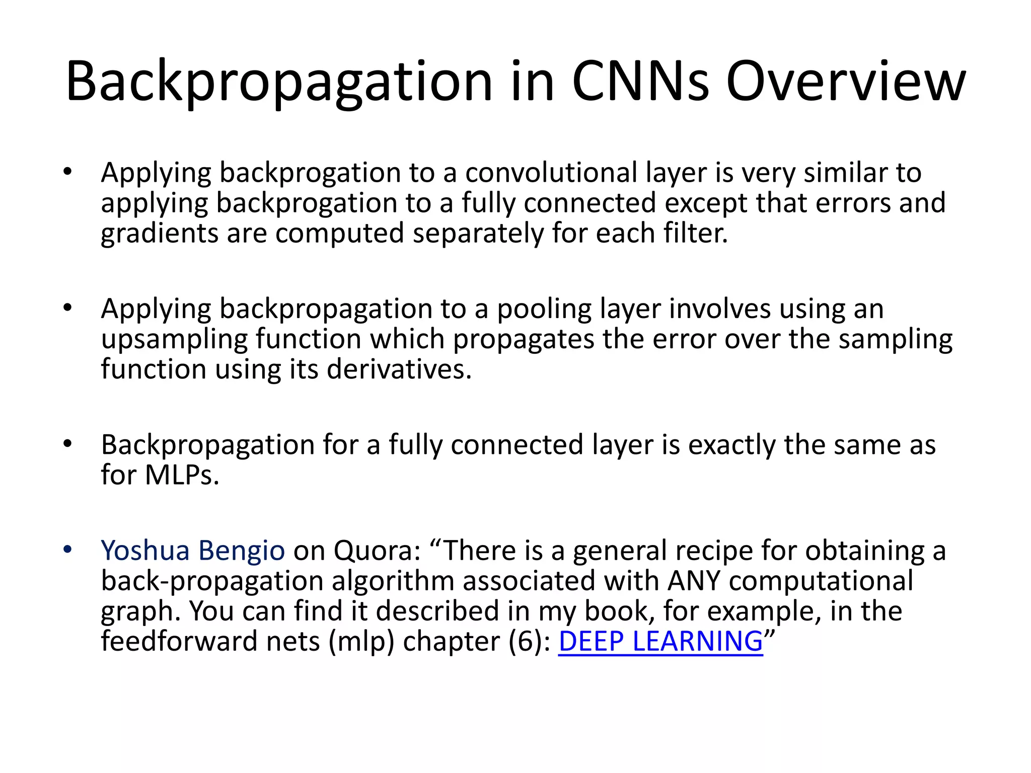 Backpropagation in CNNs Overview
• Applying backprogation to a convolutional layer is very similar to
applying backprogation to a fully connected except that errors and
gradients are computed separately for each filter.
• Applying backpropagation to a pooling layer involves using an
upsampling function which propagates the error over the sampling
function using its derivatives.
• Backpropagation for a fully connected layer is exactly the same as
for MLPs.
• Yoshua Bengio on Quora: “There is a general recipe for obtaining a
back-propagation algorithm associated with ANY computational
graph. You can find it described in my book, for example, in the
feedforward nets (mlp) chapter (6): DEEP LEARNING”
 