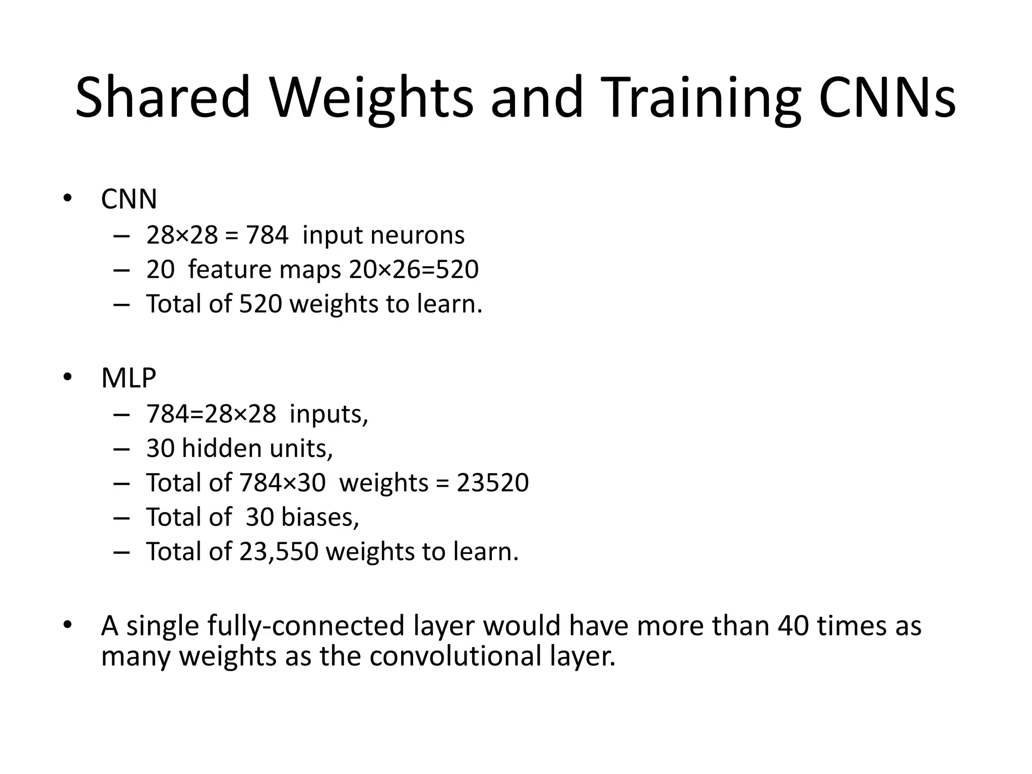 Shared Weights and Training CNNs
• CNN
– 28×28 = 784 input neurons
– 20 feature maps 20×26=520
– Total of 520 weights to learn.
• MLP
– 784=28×28 inputs,
– 30 hidden units,
– Total of 784×30 weights = 23520
– Total of 30 biases,
– Total of 23,550 weights to learn.
• A single fully-connected layer would have more than 40 times as
many weights as the convolutional layer.
 
