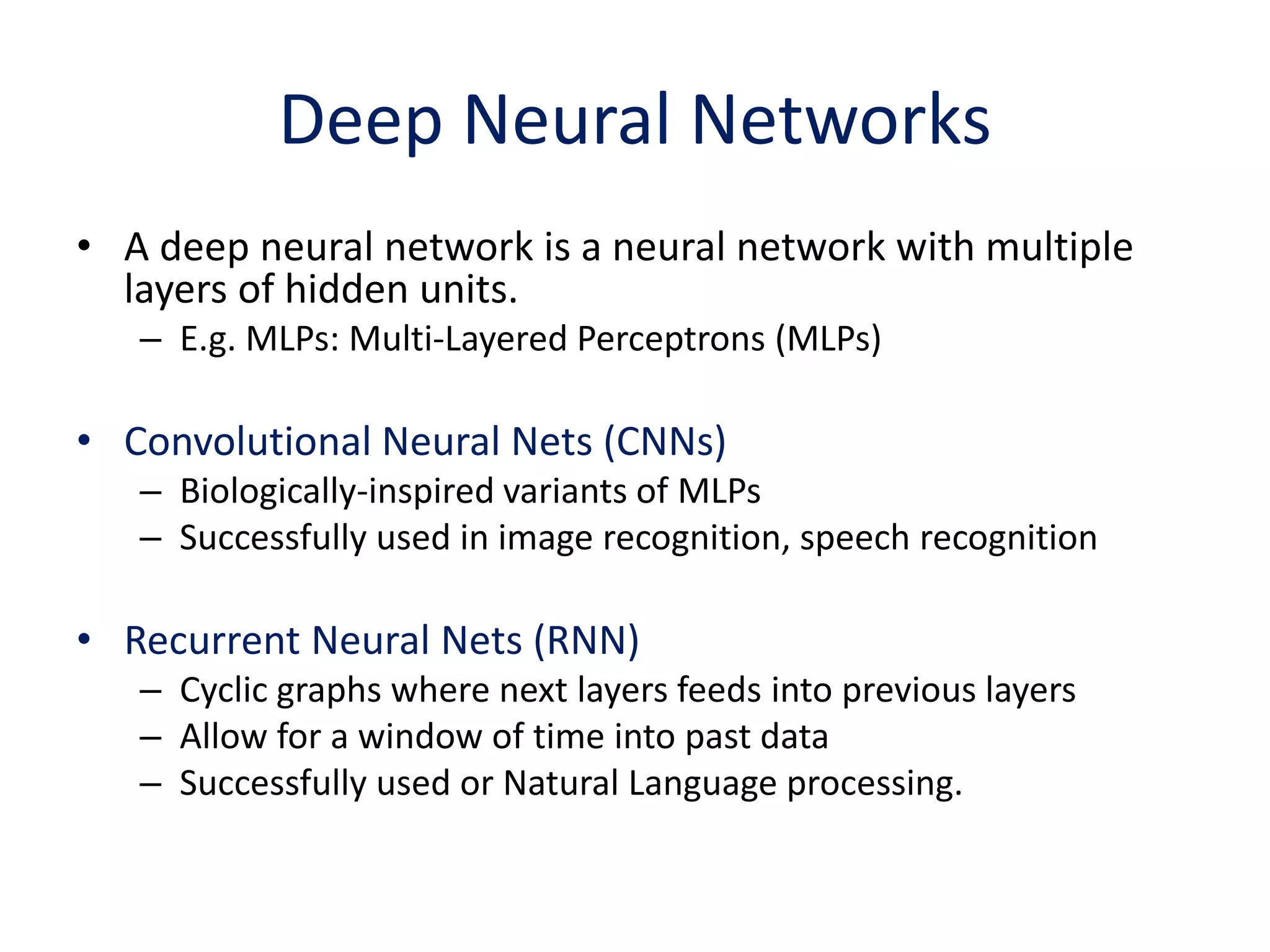 Deep Neural Networks
• A deep neural network is a neural network with multiple
layers of hidden units.
– E.g. MLPs: Multi-Layered Perceptrons (MLPs)
• Convolutional Neural Nets (CNNs)
– Biologically-inspired variants of MLPs
– Successfully used in image recognition, speech recognition
• Recurrent Neural Nets (RNN)
– Cyclic graphs where next layers feeds into previous layers
– Allow for a window of time into past data
– Successfully used or Natural Language processing.
 