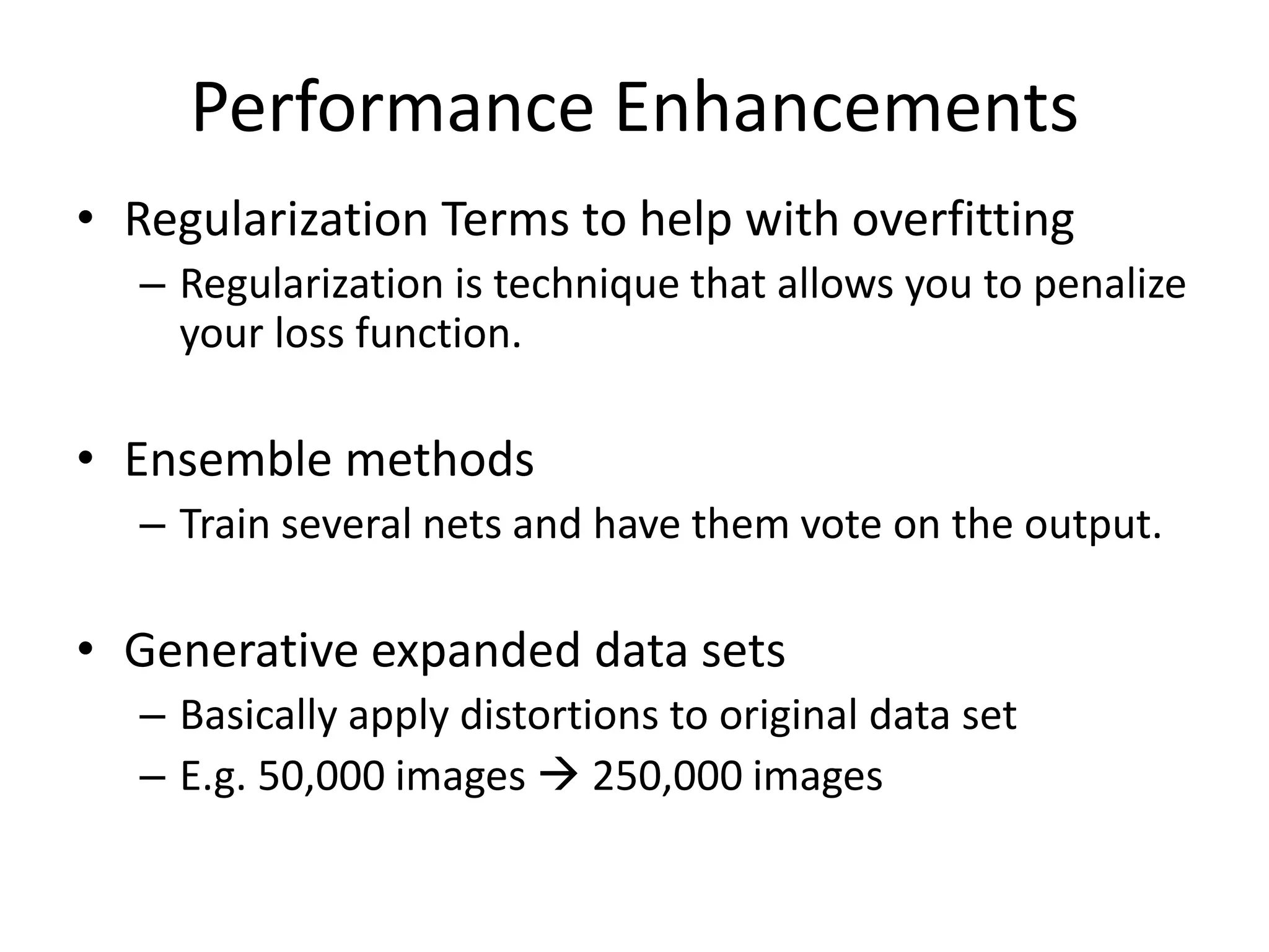 Performance Enhancements
• Regularization Terms to help with overfitting
– Regularization is technique that allows you to penalize
your loss function.
• Ensemble methods
– Train several nets and have them vote on the output.
• Generative expanded data sets
– Basically apply distortions to original data set
– E.g. 50,000 images  250,000 images
 