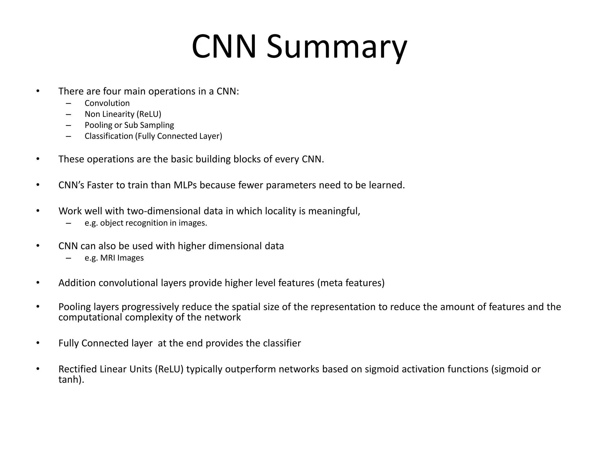 CNN Summary
• There are four main operations in a CNN:
– Convolution
– Non Linearity (ReLU)
– Pooling or Sub Sampling
– Classification (Fully Connected Layer)
• These operations are the basic building blocks of every CNN.
• CNN’s Faster to train than MLPs because fewer parameters need to be learned.
• Work well with two-dimensional data in which locality is meaningful,
– e.g. object recognition in images.
• CNN can also be used with higher dimensional data
– e.g. MRI Images
• Addition convolutional layers provide higher level features (meta features)
• Pooling layers progressively reduce the spatial size of the representation to reduce the amount of features and the
computational complexity of the network
• Fully Connected layer at the end provides the classifier
• Rectified Linear Units (ReLU) typically outperform networks based on sigmoid activation functions (sigmoid or
tanh).
 