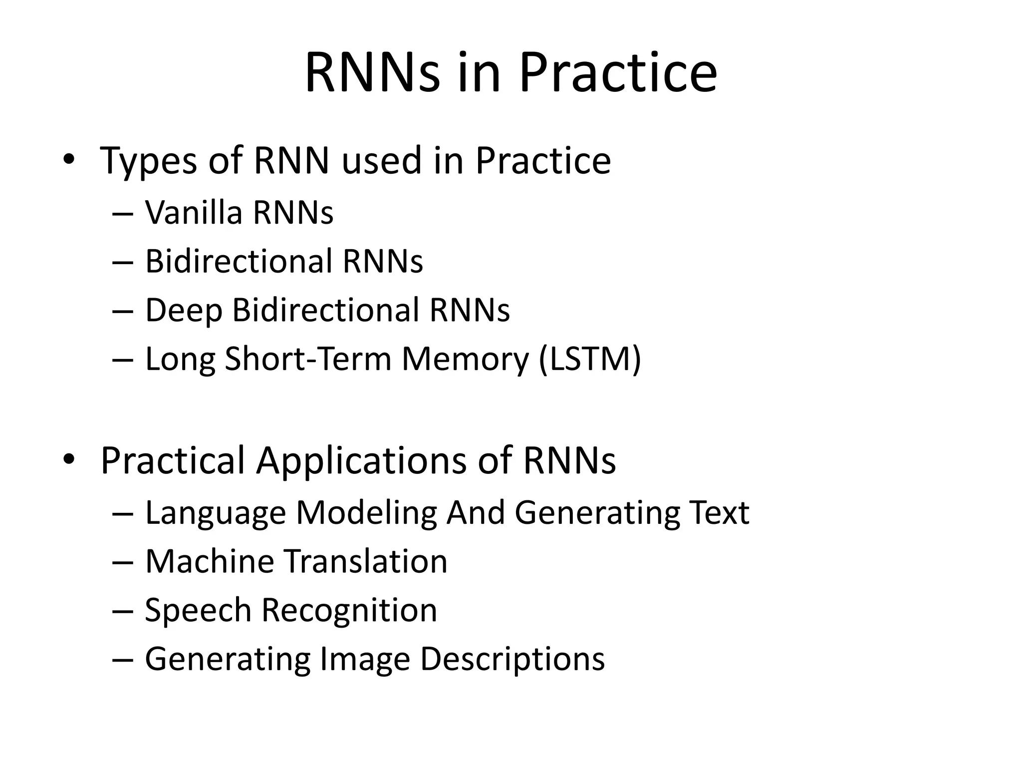 RNNs in Practice
• Types of RNN used in Practice
– Vanilla RNNs
– Bidirectional RNNs
– Deep Bidirectional RNNs
– Long Short-Term Memory (LSTM)
• Practical Applications of RNNs
– Language Modeling And Generating Text
– Machine Translation
– Speech Recognition
– Generating Image Descriptions
 