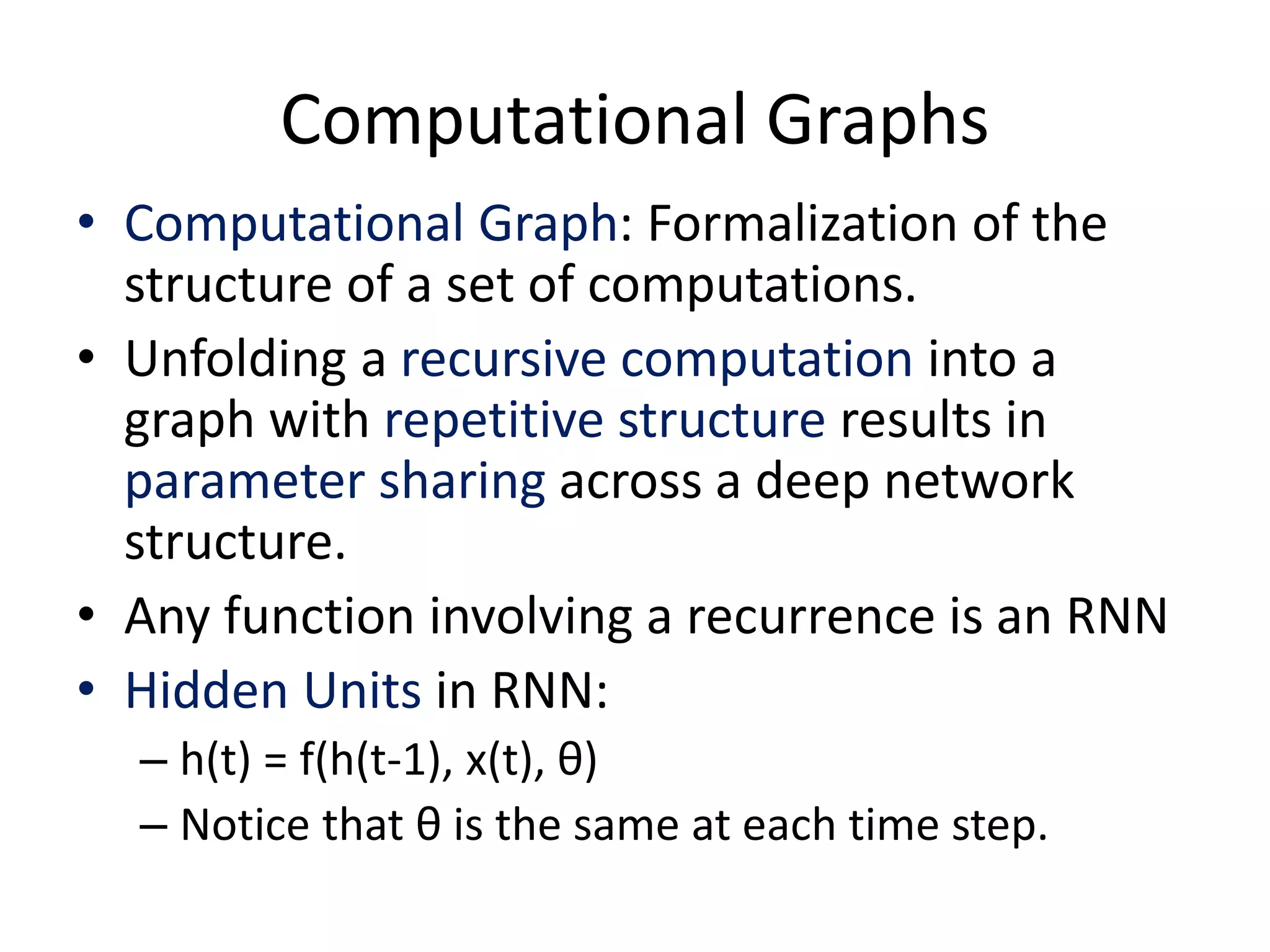 Computational Graphs
• Computational Graph: Formalization of the
structure of a set of computations.
• Unfolding a recursive computation into a
graph with repetitive structure results in
parameter sharing across a deep network
structure.
• Any function involving a recurrence is an RNN
• Hidden Units in RNN:
– h(t) = f(h(t-1), x(t), θ)
– Notice that θ is the same at each time step.
 