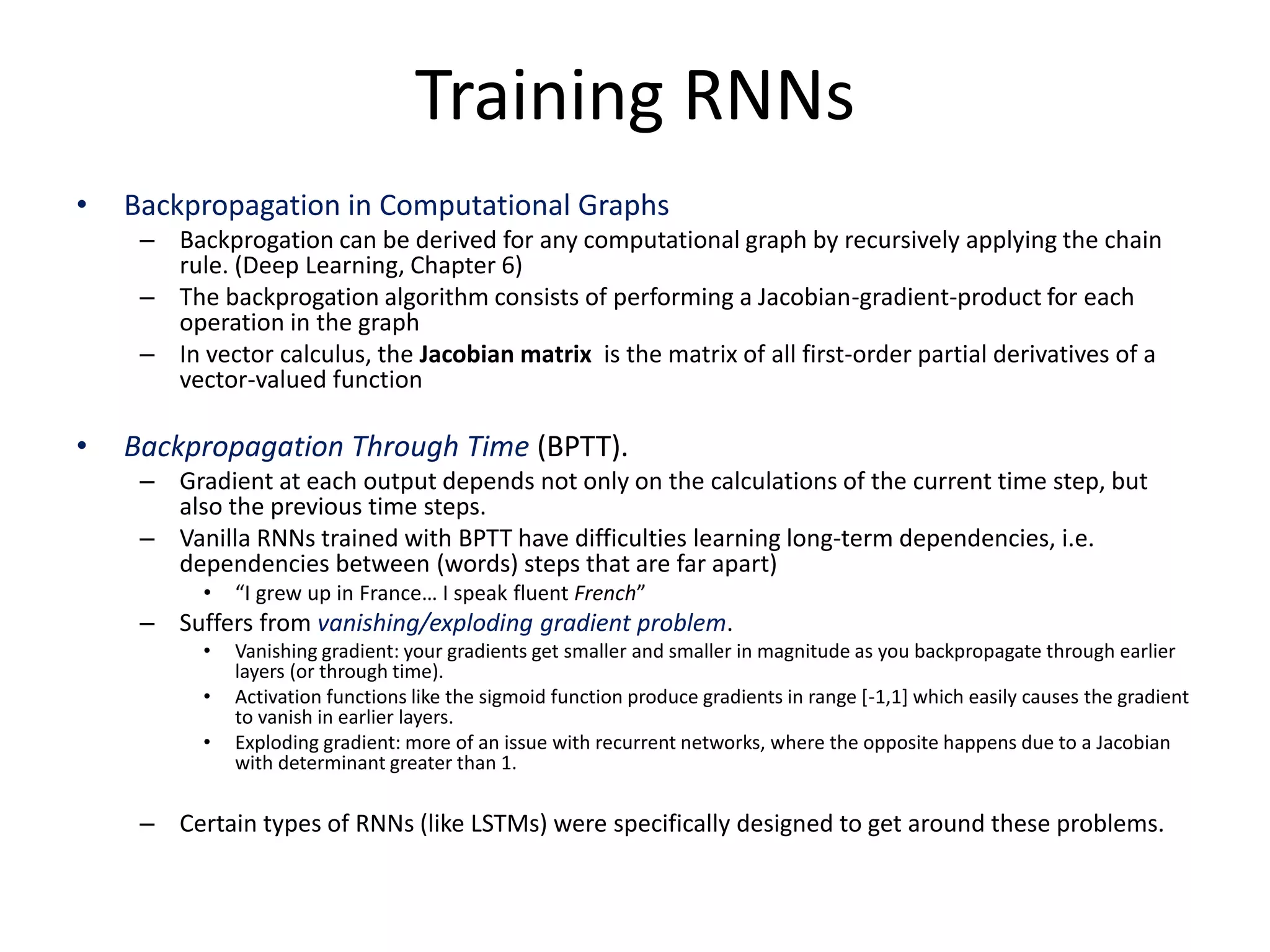 Training RNNs
• Backpropagation in Computational Graphs
– Backprogation can be derived for any computational graph by recursively applying the chain
rule. (Deep Learning, Chapter 6)
– The backprogation algorithm consists of performing a Jacobian-gradient-product for each
operation in the graph
– In vector calculus, the Jacobian matrix is the matrix of all first-order partial derivatives of a
vector-valued function
• Backpropagation Through Time (BPTT).
– Gradient at each output depends not only on the calculations of the current time step, but
also the previous time steps.
– Vanilla RNNs trained with BPTT have difficulties learning long-term dependencies, i.e.
dependencies between (words) steps that are far apart)
• “I grew up in France… I speak fluent French”
– Suffers from vanishing/exploding gradient problem.
• Vanishing gradient: your gradients get smaller and smaller in magnitude as you backpropagate through earlier
layers (or through time).
• Activation functions like the sigmoid function produce gradients in range [-1,1] which easily causes the gradient
to vanish in earlier layers.
• Exploding gradient: more of an issue with recurrent networks, where the opposite happens due to a Jacobian
with determinant greater than 1.
– Certain types of RNNs (like LSTMs) were specifically designed to get around these problems.
 
