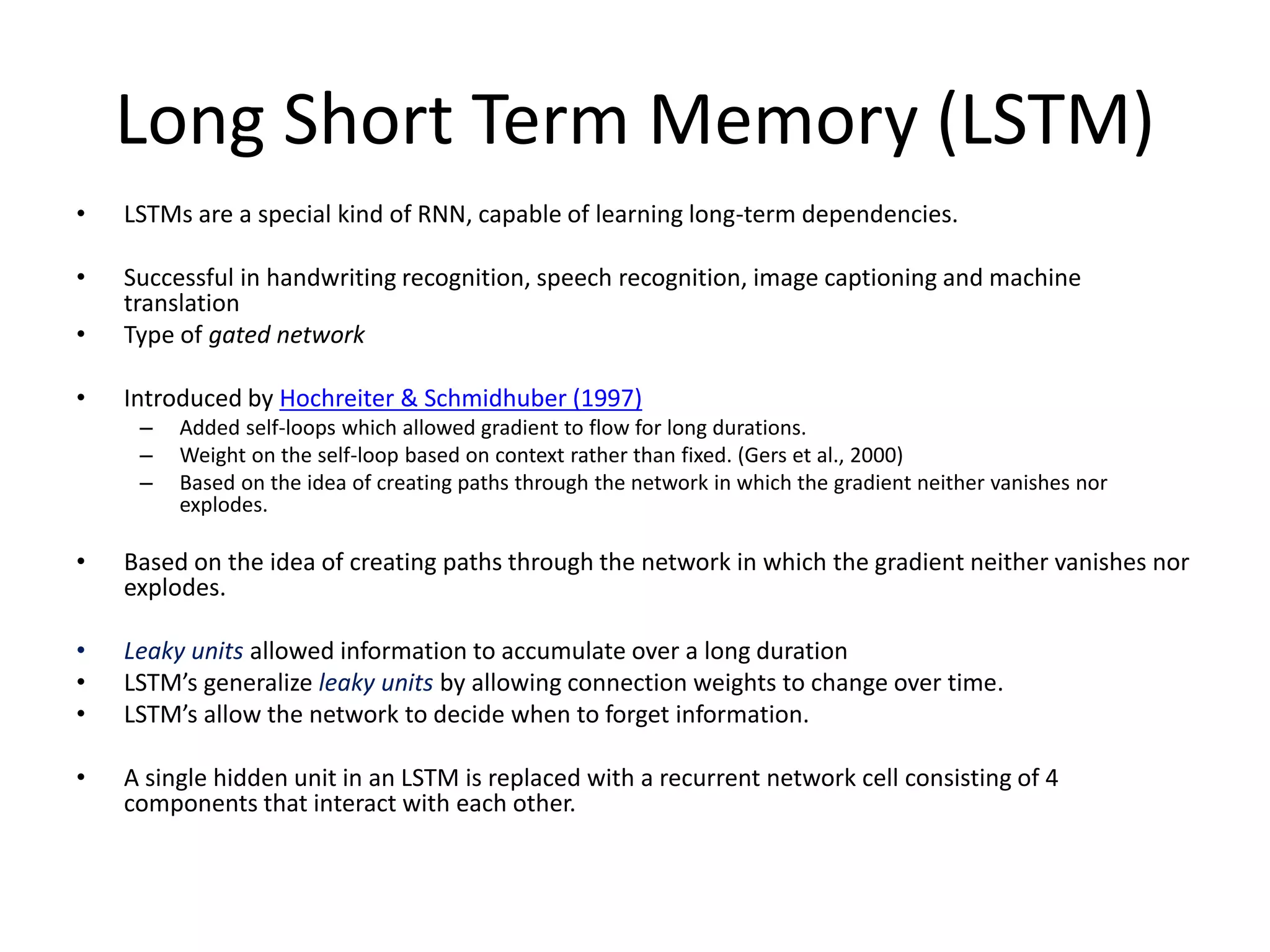 Long Short Term Memory (LSTM)
• LSTMs are a special kind of RNN, capable of learning long-term dependencies.
• Successful in handwriting recognition, speech recognition, image captioning and machine
translation
• Type of gated network
• Introduced by Hochreiter & Schmidhuber (1997)
– Added self-loops which allowed gradient to flow for long durations.
– Weight on the self-loop based on context rather than fixed. (Gers et al., 2000)
– Based on the idea of creating paths through the network in which the gradient neither vanishes nor
explodes.
• Based on the idea of creating paths through the network in which the gradient neither vanishes nor
explodes.
• Leaky units allowed information to accumulate over a long duration
• LSTM’s generalize leaky units by allowing connection weights to change over time.
• LSTM’s allow the network to decide when to forget information.
• A single hidden unit in an LSTM is replaced with a recurrent network cell consisting of 4
components that interact with each other.
 